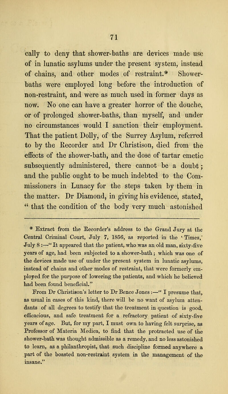 cally to deny that shower-baths are devices made use of in lunatic asylums under the present system, instead of chains, and other modes of restraint.* Shower- baths were employed long before the introduction of non-restraint, and were as much used in former days as now. No one can have a greater horror of the douche, or of prolonged shower-baths, than myself, and under no circumstances would I sanction their employment. That the patient Dolly, of the Surrey Asylum, referred to by the Recorder and Dr Christison, died from the effects of the shower-bath, and the dose of tartar emetic subsequently administered, there cannot be a doubt; and the public ought to be much indebted to the Com- missioners in Lunacy for the steps taken by them in the matter. Dr Diamond, in giving his evidence, stated,  that the condition of the body very much astonished * Extract from tlie E,ecorder's address to the Grand Jury at tlie Central Criminal Court, July 7, 1856, as reported in tke ' Times,' July 8 :—• It appeared that the patient, who was an old man, sixty-five years of age, had been subjected to a shower-bath; which was one of the devices made use of under the present system in lunatic asylums, instead of chains and other modes of restraint, that were formerly em- ployed for the purpose of lowering the patients, and which he believed had been found beneficial. From Dr Christison's letter to Dr Bence Jones :— I presume that, as usual in cases of this kind, there will be no want of asylum atten- dants of all degrees to testify that the treatment in question is good, efficacious, and safe treatment for a refractory patient of sixty-five years of age. But, for my part, I must own to having felt surprise, as Professor of Materia Medica, to find that the protracted use of the shower-bath was thought admissible as a remedy, and no less astonished to learn, as a philanthropist, that such discipline formed anywhere a part of the boasted non-restraint system in the management of the insane.