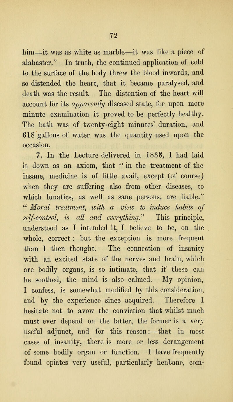 him—it was as white as marble—it was like a piece of alabaster. In truth, the continued application of cold to the surface of the body threw the blood inwards, and so distended the heart, that it became paralysed, and death was the result. The distention of the heart will account for its apparently diseased state, for upon more minute examination it proved to be perfectly healthy. The bath was of twenty-eight minutes' duration, and 618 gallons of water was the quantity used upon the occasion. 7. In the Lecture delivered in 1838, I had laid it down as an axiom, that in the treatment of the insane, medicine is of little avail, except (of course) when they are suffering also from other diseases, to which lunatics, as well as sane persons, are liable.  Moral treatment^ with a view to induce habits of self-control, is all and everything.'''' This principle, understood as I intended it, I believe to be, on the whole, correct: but the exception is more frequent than I then thought. The connection of insanity with an excited state of the nerves and brain, which are bodily organs, is so intimate, that if these can be soothed, the mind is also calmed. My opinion, I confess, is somewhat modified by this consideration, and by the experience since acquired. Therefore I hesitate not to avow the conviction that whilst much must ever depend on the latter, the ibrmer is a very useful adjunct, and for this reason:—that in most cases of insanity, there is more or less derangement of some bodily organ or function. I have frequently found opiates very useful, particularly henbane, com-