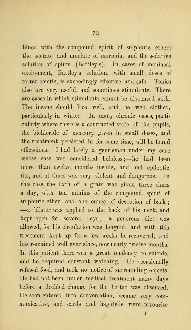 bined with the compound spirit of sulphuric ether; the acetate and muriate of morphia, and the sedative solution of opium (Battley's). In cases of maniacal excitement, Battley's solution, with small doses of tartar emetic, is exceedingly effective and safe. Tonics also are very useful, and sometimes stimulants. There are cases in which stimulants cannot be dispensed with. The insane should live well, and be well clothed, particularly in winter. In many chronic cases, parti- cularly where there is a contracted state of the pupils, the bichloride of mercury given in small doses, and the treatment persisted in for some time, will be found efficacious. I had lately a gentleman under my care whose case was considered helpless;'—he had been more than twelve months insane, and had epileptic fits, and at times Y\fas very violent and dangerous. In this case, the 12th of a grain was given three times a day, with ten minims of the compound spirit of sulphuric ether, and one ounce of decoction of bark; —a blister was applied to the back of his neck, and kept open for several days;—a generous diet was allowed, for his circulation was languid, and with this treatment kept up for a few weeks he recovered, and has remained well ever since, now nearly twelve months. In this patient there was a great tendency to suicide, and he required constant watching. He occasionally refused food, and took no notice of surrounding objects He had not been under medical treatment many days before a decided change for the better was observed. He soon entered into conversation, became very com- municative, and cards and bagatelle were favourite F