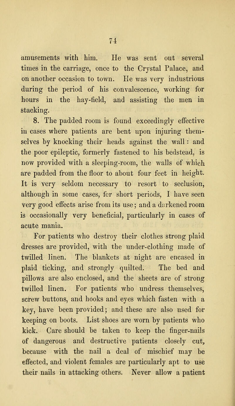 amusements with him. He was sent out several times in the carriage, once to the Crystal Palace, and on another occasion to town. He was very industrious during the period of his convalescence, working for hours in the hay-field, and assisting the men in stacking. 8. The padded room is found exceedingly effective in cases where patients are bent upon injuring them- selves by knocking their heads against the wall: and the poor epileptic, formerly fastened to his bedstead, is now provided with a sleeping-room, the walls of which are padded from the floor to about four feet in height. It is very seldom necessary to resort to seclusion, although in some cases, for short periods, I have seen very good effects arise from its use; and a dorkenedroom is occasionally very beneficial, particularly in cases of acute mania. For patients who destroy their clothes strong plaid dresses are provided, with the under-clothing made of twilled linen. The blankets at night are encased in plaid ticking, and strongly quilted. The bed and pillows are also enclosed, and the sheets are of strong twilled linen. For patients who undress themselves, screw buttons, and hooks and eyes which fasten with a key, have been provided; and these are also used for keeping on boots. List shoes are worn by patients who kick. Care should be taken to keep the finger-nails of dangerous and destructive patients closely cut, because with the nail a deal of mischief may be effected, and violent females are particularly apt to use their nails in attacking others. Never allow a patient