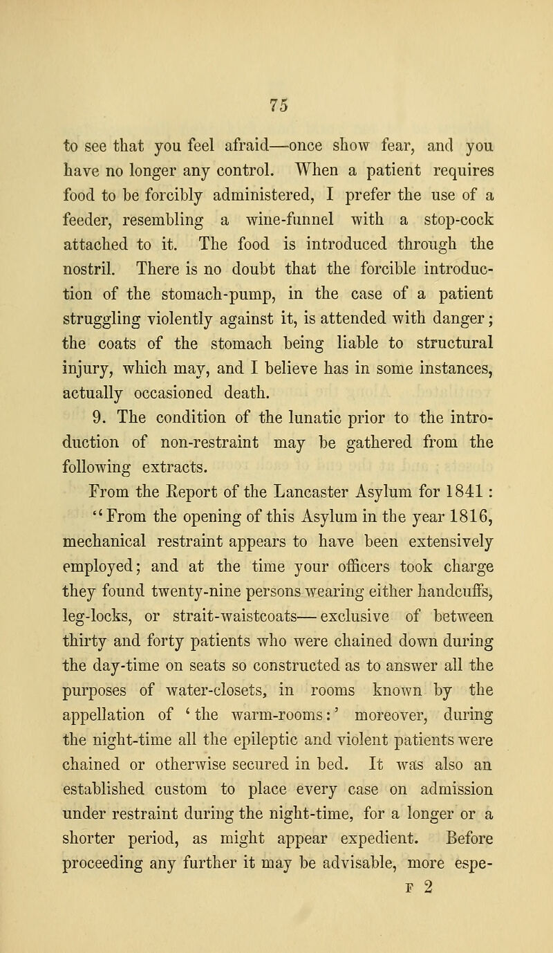 to see that you feel afraid—once show fear, and you have no longer any control. When a patient requires food to be forcibly administered, I prefer the use of a feeder, resembling a wine-funnel with a stop-cock attached to it. The food is introduced through the nostril. There is no doubt that the forcible introduc- tion of the stomach-pump, in the case of a patient struggling violently against it, is attended with danger; the coats of the stomach, being liable to structural injury, which may, and I believe has in some instances, actually occasioned death. 9. The condition of the lunatic prior to the intro- duction of non-restraint may be gathered from the following extracts. From the Report of the Lancaster Asylum for 1841:  From the opening of this Asylum in the year 1816, mechanical restraint appears to have been extensively employed; and at the time your officers took charge they found twenty-nine persons wearing either handcuffs, leg-locks, or strait-waistcoats—exclusive of between thirty and forty patients who were chained down during the day-time on seats so constructed as to answer all the purposes of water-closets, in rooms known by the appellation of ' the warm-rooms:' moreover, during the night-time all the epileptic and violent patients were chained or otherwise secured in bed. It was also an established custom to place every case on admission Tinder restraint during the night-time, for a longer or a shorter period, as might appear expedient. Before proceeding any further it may be advisable, more espe- F 2