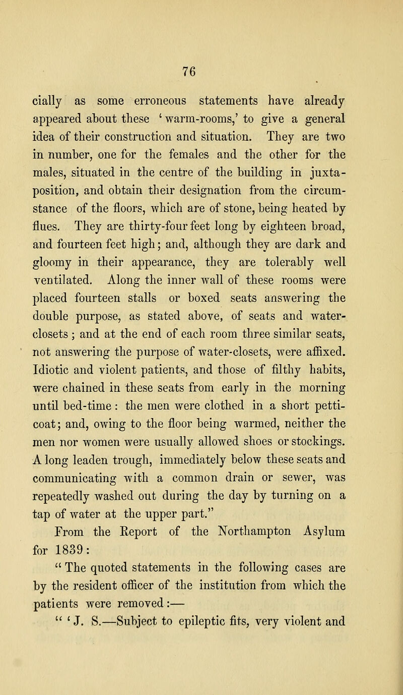 cially as some erroneous statements have already appeared about these ' warm-rooms,' to give a general idea of their construction and situation. They are two in number, one for the females and the other for the males, situated in the centre of the building in juxta- position, and obtain their designation from the circum- stance of the floors, which are of stone, being heated by flues. They are thirty-four feet long by eighteen broad, and fourteen feet high; and, although they are dark and gloomy in their appearance, they are tolerably well ventilated. Along the inner wall of these rooms were placed fourteen stalls or boxed seats answering the double purpose, as stated above, of seats and water- closets ; and at the end of each room three similar seats, not answering the purpose of water-closets, were affixed. Idiotic and violent patients, and those of filthy habits, were chained in these seats from early in the morning until bed-time : the men were clothed in a short petti- coat; and, owing to the floor being warmed, neither the men nor women were usually allowed shoes or stockings. A long leaden trough, immediately below these seats and communicating with a common drain or sewer, was repeatedly washed out during the day by turning on a tap of water at the upper part. From the Eeport of the Northampton Asylum for 1839:  The quoted statements in the following cases are by the resident officer of the institution from which the patients were removed :— J. S.—Subject to epileptic fits, very violent and li I