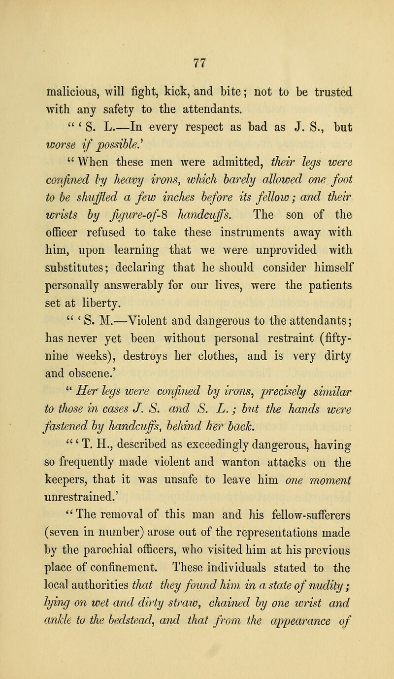 malicious, will fight, kick, and bite; not to be trusted with any safety to the attendants.  ' S. L.—In every respect as bad as J. S., but worse if possible.^  When these men were admitted, their legs were confined by heavy irons, which barely allowed one foot to be shuffled a few inches before its fellow; and their wrists by figure-of-8 handcuffs. The son of the officer refused to take these instruments away with him, upon learning that we were unprovided with substitutes; declaring that he should consider himself personally answerably for our lives, were the patients set at liberty.  ' S. M.—Violent and dangerous to the attendants; has never yet been without personal restraint (fifty- nine weeks), destroys her clothes, and is very dirty and obscene.'  Her legs were confined by irons^ precisely similar to those in cases J. S. and S. L.; but the hands were fastejied by handcuffs, behind her back.  ' T. H., described as exceedingly dangerous, having so frequently made violent and wanton attacks on the keepers, that it was unsafe to leave him one moment unrestrained.'  The removal of this man and his fellow-sufferers (seven in number) arose out of the representations made by the parochial officers, who visited him at his previous place of confinement. These individuals stated to the local authorities that they found him in a state of nudity ; lying on wet and dirty straic, chained by one wrist and ankle to the bedstead^ and that from the appearance of