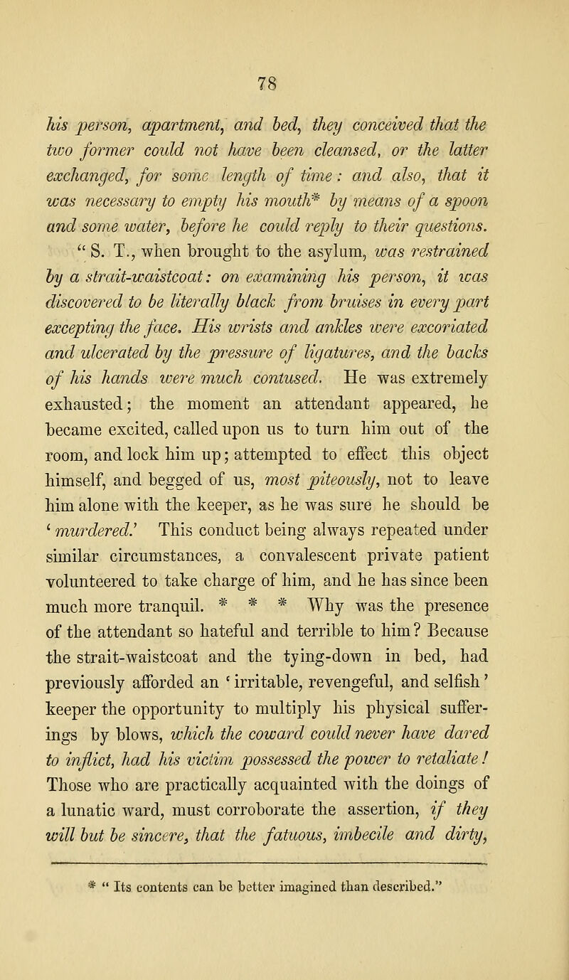 his person, apartment^ and bed, they conceived that the two former could not have been cleansed, or the latter exchanged, for some length of time: and also, that it was necessary to empty his mouth* by means of a spoon and some water, before he coidd reply to their questions.  S. T., when brought to the asylum, was restrained by a strait-waistcoat: on examining his person, it icas discovei'ed to be literally black from bruises in every part excepting the face. His wrists and ankles were excoriated and ulcerated by the pressure of ligatures, and the backs of his hands were much contused. He was extremely exhausted; the moment an attendant appeared, he became excited, called upon us to turn him out of the room, and lock him up; attempted to effect this object himself, and begged of us, most piteously, not to leave him alone with the keeper, as he was sure he should be ' murdered.' This conduct being always repeated under similar circumstances, a convalescent private patient volunteered to take charge of him, and he has since been much more tranquil. * * * Why was the presence of the attendant so hateful and terrible to him ? Because the strait-waistcoat and the tying-down in bed, had previously afforded an ' irritable, revengeful, and selfish' keeper the opportunity to multiply his physical suffer- ings by blows, which the coward coidd never have dared to inflict, had his victim possessed the power to retaliate I Those who are practically acquainted with the doings of a lunatic ward, must corroborate the assertion, if they will but be sincere, that the fatuous, imbecile and dirty, *  Its contents can be better imagined than described.