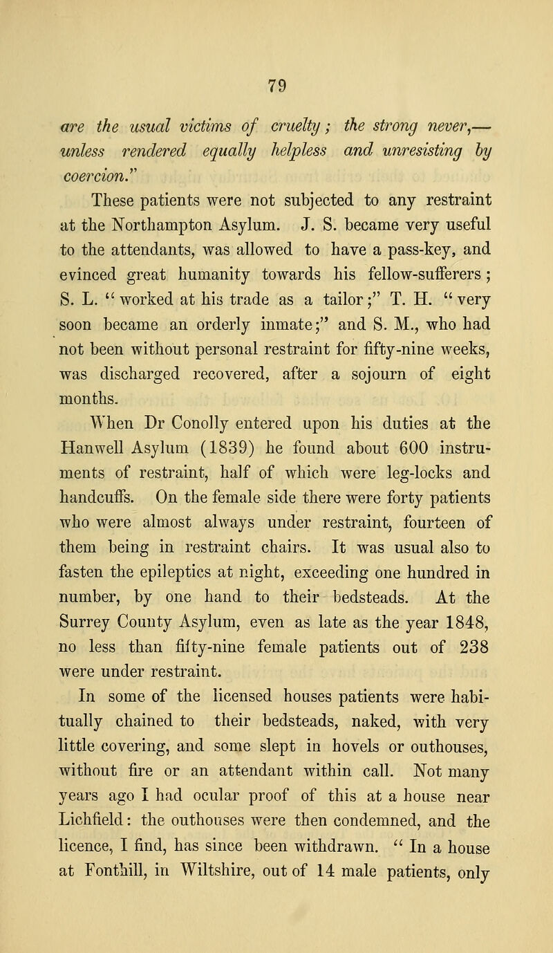 are the usual victims of cruelty; the strong never,— unless rendered equally helpless and unresisting by coercion.'' These patients were not subjected to any restraint at the Northampton Asylum. J. S. became very useful to the attendants, was allowed to have a pass-key, and evinced great humanity towards his fellow-sufferers; S. L.  worked at his trade as a tailor; T. H.  very soon became an orderly inmate; and S. M., who had not been without personal restraint for fifty-nine weeks, was discharged recovered, after a sojourn of eight months. When Dr Conolly entered upon his duties at the Hanwell Asylum (1839) he found about 600 instru- ments of restraint, half of which were leg-locks and handcuffs. On the female side there were forty patients who were almost always under restraint, fourteen of them being in restraint chairs. It was usual also to fasten the epileptics at night, exceeding one hundred in number, by one hand to their bedsteads. At the Surrey County Asylum, even as late as the year 1848, no less than fifty-nine female patients out of 238 were under restraint. In some of the licensed houses patients were habi- tually chained to their bedsteads, naked, with very little covering, and some slept in hovels or outhouses, without fire or an attendant within call. Not many years ago I had ocular proof of this at a house near Lichfield: the outhouses were then condemned, and the licence, I find, has since been withdrawn, '' In a house at Fonthill, in Wiltshire, out of 14 male patients, only