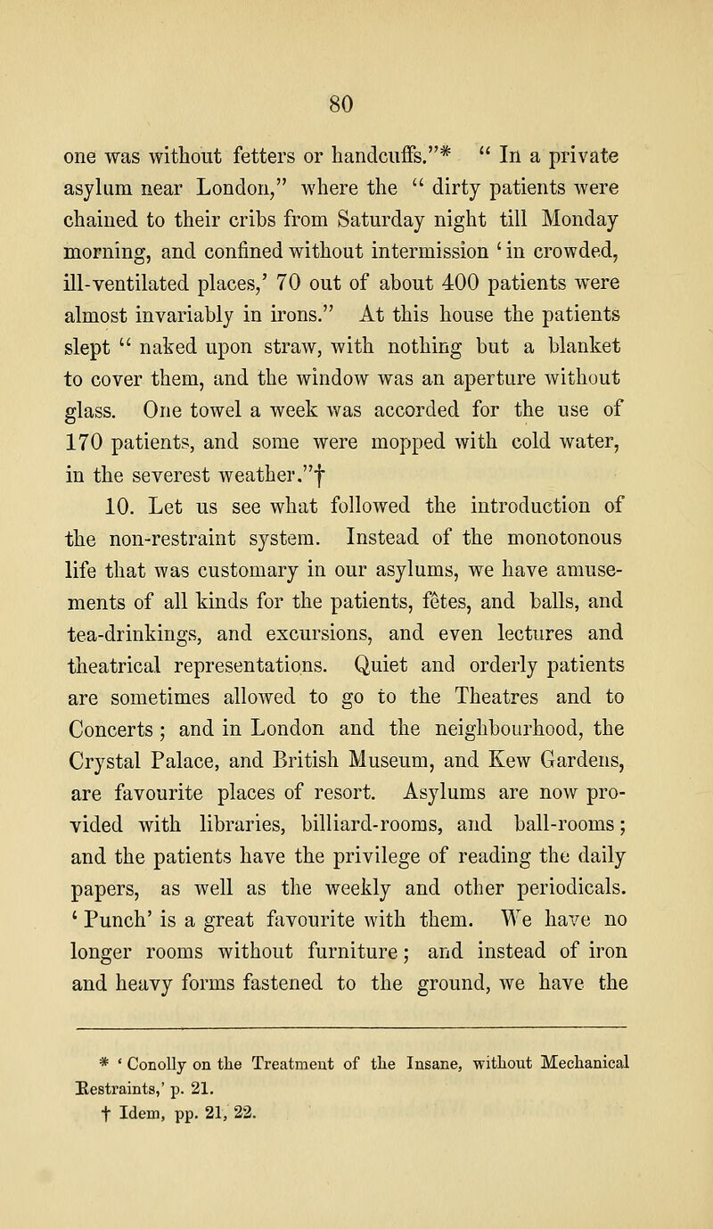 one was without fetters or handcuffs,*  In a private asylum near London, where the  dirty patients were chained to their cribs from Saturday night till Monday morning, and confined without intermission ' in crowded, ill-ventilated places,' 70 out of about 400 patients were almost invariably in irons. At this house the patients slept  naked upon straw, with nothing but a blanket to cover them, and the window was an aperture without glass. One towel a week was accorded for the use of 170 patients, and some were mopped with cold water, in the severest weather,f 10. Let us see what followed the introduction of the non-restraint system. Instead of the monotonous life that was customary in our asylums, we have amuse- ments of all kinds for the patients, fetes, and balls, and tea-drinkings, and excursions, and even lectures and theatrical representations. Quiet and orderly patients are sometimes allowed to go to the Theatres and to Concerts; and in London and the neighboLirhood, the Crystal Palace, and British Museum, and Kew Gardens, are favourite places of resort. Asylums are now pro- vided with libraries, billiard-rooms, and ball-rooms; and the patients have the privilege of reading the daily papers, as well as the weekly and other periodicals. ' Punch' is a great favourite with them. We have no longer rooms without furniture; and instead of iron and heavy forms fastened to the ground, we have the * ' ConoUj on tlie Treatmeut of tlie Insane, witliout Meclianical Hestraints,' p. 21. t Idem, pp. 21, 22.