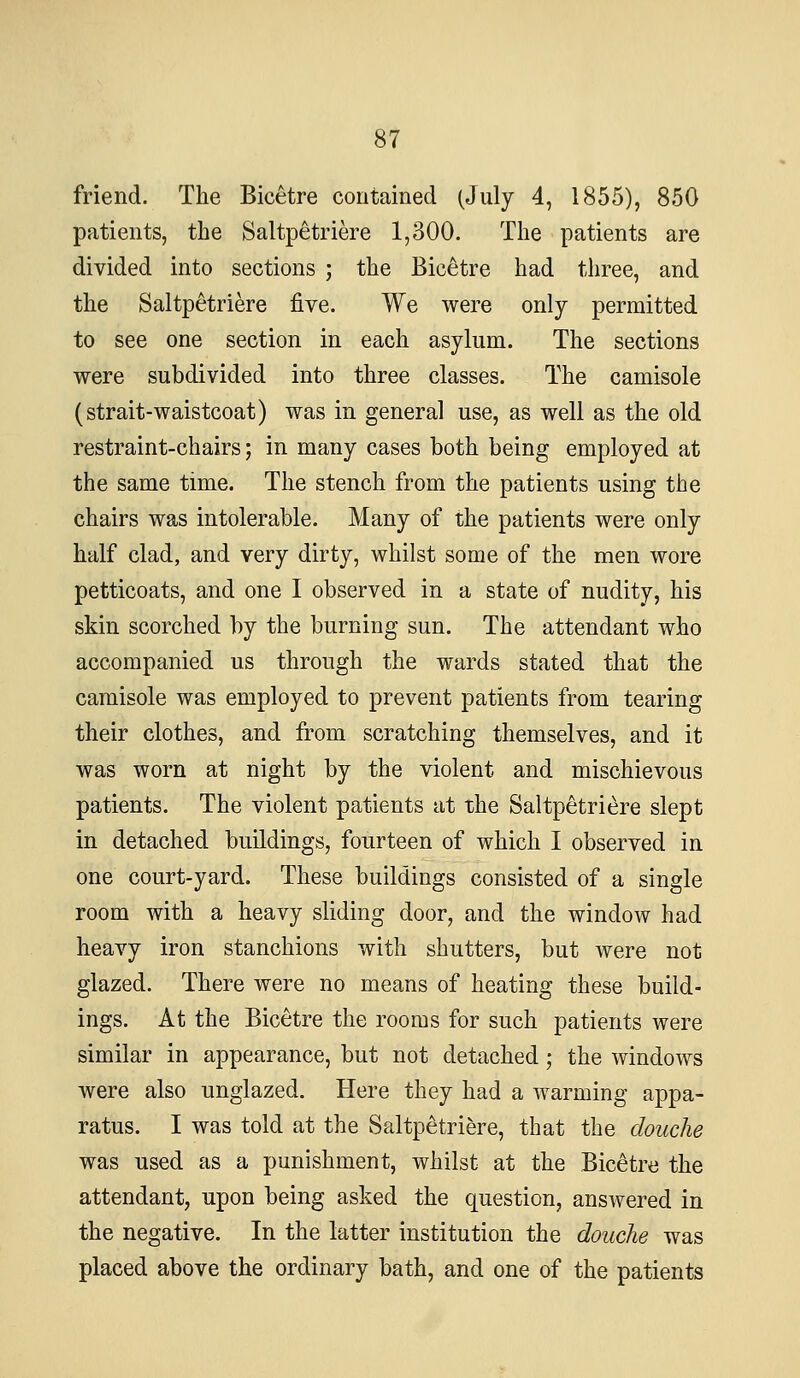 friend. The Bicetre contained (July 4, 1855), 850 patients, the Saltp^triere 1,300. The patients are divided into sections ; the Bicetre had three, and the Saltp^triere five. We were only permitted to see one section in each asylum. The sections were subdivided into three classes. The camisole (strait-waistcoat) was in general use, as well as the old restraint-chairs; in many cases both being employed at the same time. The stench from the patients using the chairs was intolerable. Many of the patients were only half clad, and very dirty, whilst some of the men wore petticoats, and one I observed in a state of nudity, his skin scorched by the burning sun. The attendant who accompanied us through the wards stated that the camisole was employed to prevent patients from tearing their clothes, and from scratching themselves, and it was worn at night by the violent and mischievous patients. The violent patients at the Saltp^tri^re slept in detached buildings, fourteen of which I observed in one court-yard. These buildings consisted of a single room with a heavy sliding door, and the window had heavy iron stanchions with shutters, but were not glazed. There were no means of heating these build- ings. At the Bicetre the rooms for such patients were similar in appearance, but not detached; the windows were also unglazed. Here they had a warming appa- ratus. I was told at the Saltpetriere, that the douche was used as a punishment, whilst at the Bicetre the attendant, upon being asked the question, answered in the negative. In the latter institution the douche was placed above the ordinary bath, and one of the patients