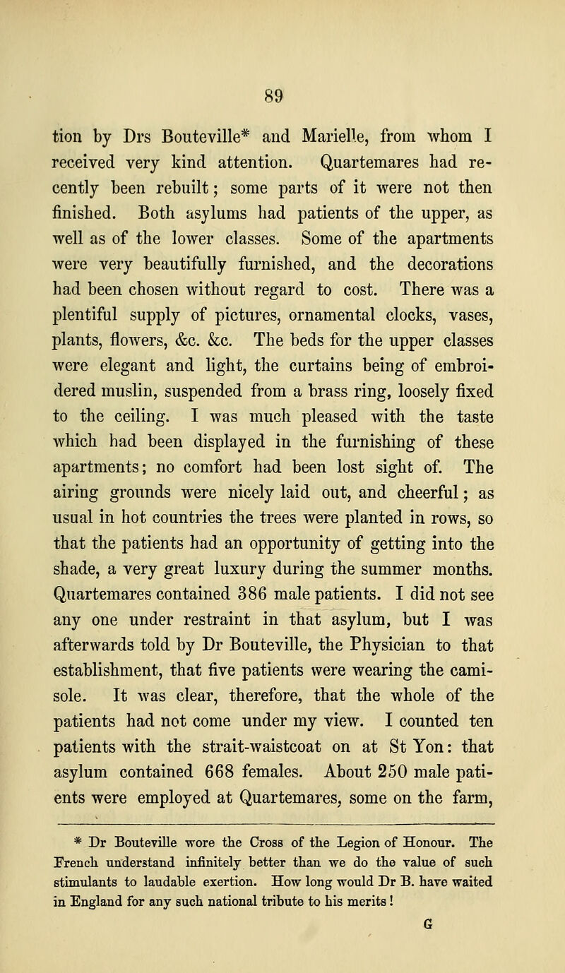tion by Drs Bouteville* and Marielle, from whom I received very kind attention. Quartemares had re- cently been rebuilt; some parts of it were not then finished. Both asylums had patients of the upper, as well as of the lower classes. Some of the apartments were very beautifully furnished, and the decorations had been chosen without regard to cost. There was a plentiful supply of pictures, ornamental clocks, vases, plants, flowers, &c. &c. The beds for the upper classes were elegant and light, the curtains being of embroi- dered muslin, suspended from a brass ring, loosely fixed to the ceiling. I was much pleased with the taste which had been displayed in the furnishing of these apartments; no comfort had been lost sight of. The airing grounds were nicely laid out, and cheerful; as usual in hot countries the trees were planted in rows, so that the patients had an opportunity of getting into the shade, a very great luxury during the summer months. Quartemares contained 386 male patients. I did not see any one under restraint in that asylum, but I was afterwards told by Dr Bouteville, the Physician to that establishment, that five patients were wearing the cami- sole. It was clear, therefore, that the whole of the patients had not come under my view. I counted ten patients with the strait-waistcoat on at St Yon: that asylum contained 668 females. About 250 male pati- ents were employed at Quartemares, some on the farm, * Dr Bouteville wore the Cross of the Legion of Honour. The Prench understand infinitely better than we do the value of such stimulants to laudable exertion. How long would Dr B. have waited in England for any such national tribute to his merits! 6