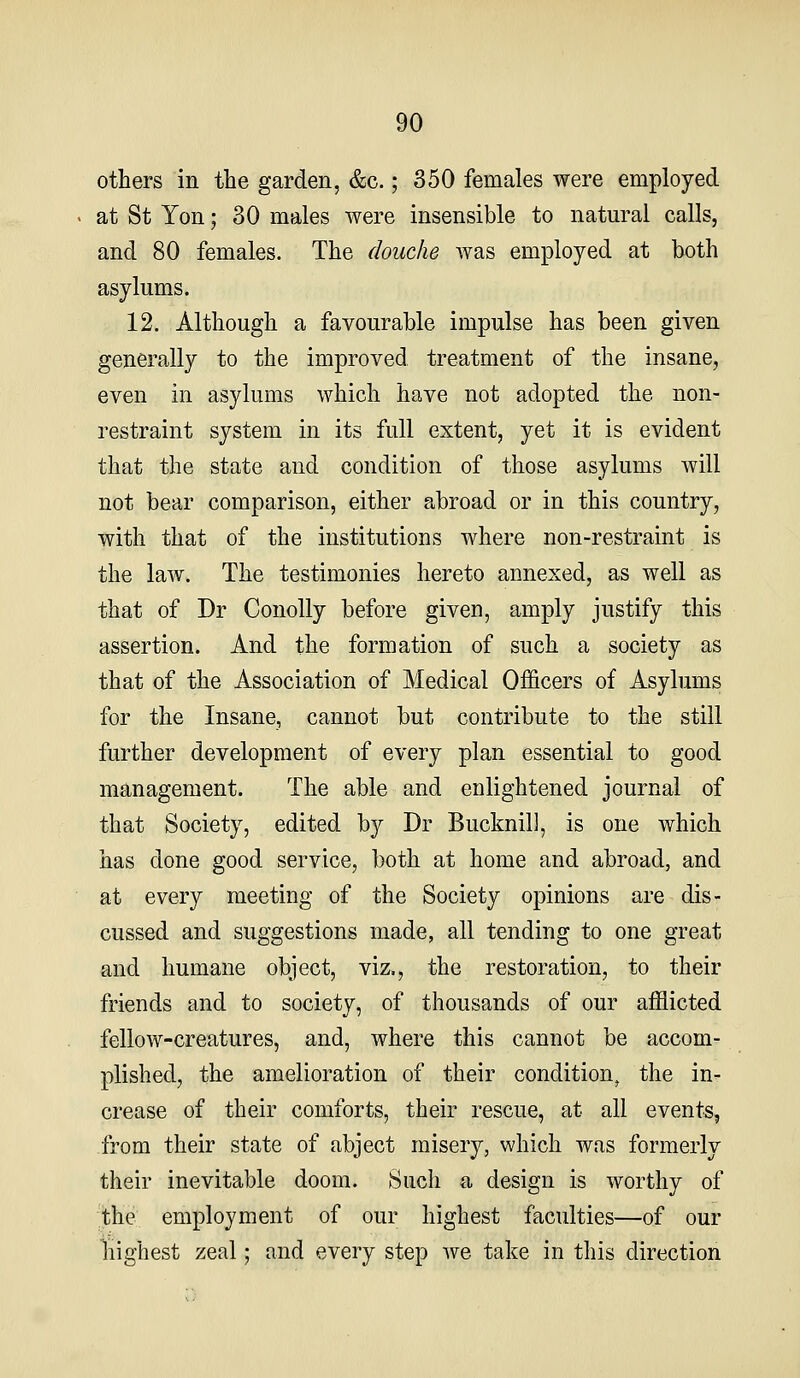 others in the garden, &c.; 350 females were employed at St Yon; 30 males were insensible to natural calls, and 80 females. The douche was employed at both asylums. 12. Although a favourable impulse has been given generally to the improved treatment of the insane, even in asylums which have not adopted the non- restraint system in its full extent, yet it is evident that the state and condition of those asylums will not bear comparison, either abroad or in this country, with that of the institutions where non-restraint is the law. The testimonies hereto annexed, as well as that of Dr Conolly before given, amply justify this assertion. And the formation of such a society as that of the Association of Medical Officers of Asylums for the Insane, cannot but contribute to the still further development of every plan essential to good management. The able and enlightened journal of that Society, edited by Dr Bucknill, is one which has done good service, both at home and abroad, and at every meeting of the Society opinions are dis- cussed and suggestions made, all tending to one great and humane object, viz., the restoration, to their friends and to society, of thousands of our afflicted fellow-creatures, and, where this cannot be accom- plished, the amelioration of their condition, the in- crease of their comforts, their rescue, at all events, from their state of abject misery, which was formerly their inevitable doom. Such a design is worthy of the employment of our highest faculties—of our highest zeal; and every step we take in this direction