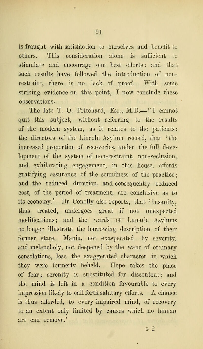 is fraught with satisfaction to ourselves and benefit to others. This consideration alone is sufiicient to stimulate and encourage our best efforts: and that such results have followed the introduction of non- restraint, there is no lack of proof. With some striking evidence on this point, I now conclude these observations. The late T. 0. Pritchard, Esq., M.D.— I cannot quit this subject, without referring to the results of the modern system, as it relates to the patients: the directors of the Lincoln Asylum record, that ' the increased proportion of recoveries, under the full deve- lopment of the system of non-restraint, non-seclusion, and exhilarating engagement, in this house, affords gratifying assurance of the soundness of the practice; and the reduced duration, and consequently reduced cost, of the period of treatment, are conclusive as to its economy.' Dr Conolly also reports, that ' Insanity, thus treated, undergoes great if not unexpected modifications; and the wards of Lunatic Asylums no longer illustrate the harrowing description of their former state. Mania, not exasperated by severity, and melancholy, not deepened by the want of ordinary consolations, lose the exaggerated character in which they were formerly beheld. Hope takes the place of fear; serenity is substituted for discontent; and the mind is left in a condition favourable to every impression likely to call forth salutary efforts. A chance is thus afforded, to every impaired mind, of recovery to an extent only limited by causes which no human art can remove.' G 2