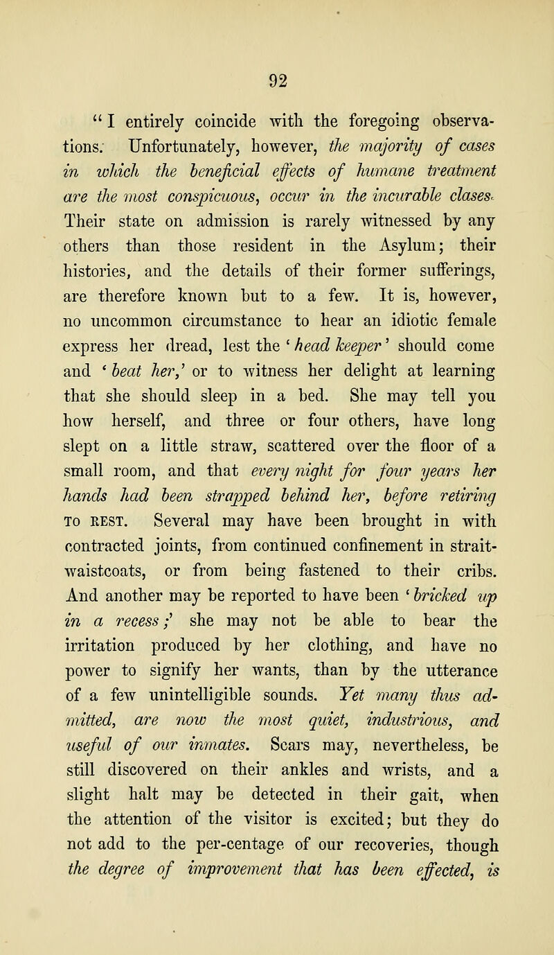  I entirely coincide with the foregoing observa- tions. Unfortunately, however, the majority of cases in which the beneficial effects of humane treatment are the most conspicuous^ occur in the incurable claseS' Their state on admission is rarely witnessed by any others than those resident in the Asylum; their histories, and the details of their former sufferings, are therefore known but to a few. It is, however, no uncommon circumstance to hear an idiotic female express her dread, lest the ' head keeper' should come and * beat her,^ or to witness her delight at learning that she should sleep in a bed. She may tell you how herself, and three or four others, have long slept on a little straw, scattered over the floor of a small room, and that every night for four years her hands had been strapped behind her, before retiring TO REST. Several may have been brought in with contracted joints, from continued confinement in strait- waistcoats, or from being fastened to their cribs. And another may be reported to have been ' bricked up in a recess f she may not be able to bear the irritation produced by her clothing, and have no power to signify her wants, than by the utterance of a few unintelligible sounds. Yet many thus ad- mitted, are now the most quiet, industrious, and useful of our imnates. Scars may, nevertheless, be still discovered on their ankles and wrists, and a slight halt may be detected in their gait, when the attention of the visitor is excited; but they do not add to the per-centage of our recoveries, though the degree of improvement that has been eff^ected, is