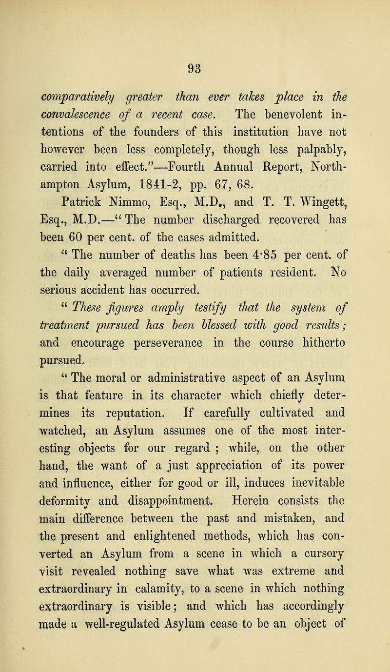 comparatively greater than ever takes place in the convalescence of a recent case. The benevolent in- tentions of the founders of this institution have not however been less completely, though less palpably, carried into effect.—Fourth Annual Report, North- ampton Asylum, 1841-2, pp. 67, 68. Patrick Nimmo, Esq., M.D., and T. T. Wingett, Esq., M.D.— The number discharged recovered has been 60 per cent, of the cases admitted.  The number of deaths has been 4*85 per cent, of the daily averaged number of patients resident. No serious accident has occurred.  These figures amply testify that the system of treatment pursued has been blessed with good results; and encourage perseverance in the course hitherto pursued. '* The moral or administrative aspect of an Asylum is that feature in its character which chiefly deter- mines its reputation. If carefully cultivated and watched, an Asylum assumes one of the most inter- esting objects for our regard ; while, on the other hand, the want of a just appreciation of its power and influence, either for good or ill, induces inevitable deformity and disappointment. Herein consists the main difference between the past and mistaken, and the present and enlightened methods, which has con- verted an Asylum from a scene in which a cursory visit revealed nothing save what was extreme and extraordinary in calamity, to a scene in which nothing extraordinary is visible; and which has accordingly made a well-regulated Asylum cease to be an object of