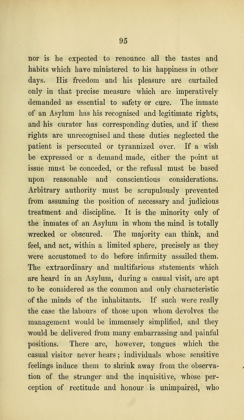 nor is he expected to renounce all the tastes and habits which have ministered to his happiness in other days. His freedom and his pleasure are curtailed only in that precise measure which are imperatively demanded as essential to safety or cure. The inmate of an Asylum has his recognised and legitimate rights, and his curator has corresponding duties, and if these rights are unrecognised and these duties neglected the patient is persecuted or tyrannized over. If a wish he expressed or a demand made, either the point at issue must be conceded, or the refusal must be based upon reasonable and conscientious considerations. Arbitrary authority must be scrupulously prevented from assuming the position of necessary and judicious treatment and discipline. It is the minority only of the inmates of an Asylum in whom the mind is totally wrecked or obscured. The majority can think, and feel, and act, within a limited sphere, precisely as they were accustomed to do before infirmity assailed them. The extraordinary and multifarious statements which are heard in an Asylum, during a casual visit, are apt to be considered as the common and only characteristic of the minds of the inhabitants. If such were really the case the labours of those upon whom devolves the management would be immensely simplified, and they would be delivered from many embarrassing and painful positions. There are, however, tongues which the casual visitor never hears; individuals whose sensitive feelings induce them to shrink away from the observa- tion of the stranger and the inquisitive, whose per- ception of rectitude and honour i-s unimpaired, who