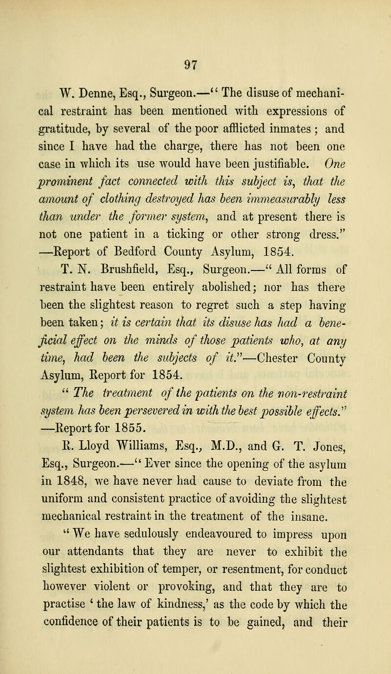 W. Denne, Esq., Surgeon.—'' The disuse of mechani- cal restraint has been mentioned with expressions of gratitude, by several of the poor afflicted inmates ; and since I have had the charge, there has not been one case in which its use would have been justifiable. One prominent fact connected with this subject is, that the amount of clothing destroyed has been immeasurably less than under the former system, and at present there is not one patient in a ticking or other strong dress. —Report of Bedford County Asylum, 1854. T. N. Brushfield, Esq., Surgeon.— All forms of restraint have been entirely abolished; nor has there been the slightest reason to regret such a step having been taken; it is certain that its disuse has had a bene- ficial effect on the minds of those patients who, at any time, had been the subjects of it.—Chester County Asylum, Report for 1854.  The treatment of the patients on the non-restraint system has been persevered in with the best possible eff^ects.^^ —Report for 1855. R. Lloyd Williams, Esq., M.D., and G. T. Jones, Esq., Surgeon.— Ever since the opening of the asylum in 1848, we have never had cause to deviate from the uniform and consistent practice of avoiding the slightest mechanical restraint in the treatment of the insane.  We have sedulously endeavoured to impress upon our attendants that they are never to exhibit the slightest exhibition of temper, or resentment, for conduct however violent or provoking, and that they are to practise ' the law of kindness,' as the code by which the confidence of their patients is to be gained, and their