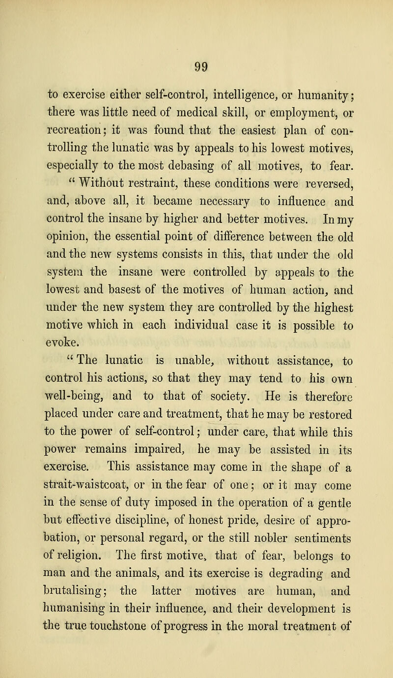 to exercise either self-control, intelligence, or humanity; there was little need of medical skill, or employment, or recreation; it was found that the easiest plan of con- trolling the lunatic was by appeals to his lowest motives, especially to the most debasing of all motives, to fear.  Without restraint, these conditions were reversed, and, above all, it became necessary to influence and control the insane by higher and better motives. In my opinion, the essential point of difference between the old and the new systems consists in this, that under the old system the insane were controlled by appeals to the lowest and basest of the motives of human action^ and under the new system they are controlled by the highest motive which in each individual case it is possible to evoke.  The lunatic is unable, without assistance, to control his actions, so that they may tend to his own well-being, and to that of society. He is therefore placed under care and treatment, that he may be restored to the power of self-control; under care, that while this power remains impaired, he may be assisted in its exercise. This assistance may come in the shape of a strait-waistcoat, or in the fear of one; or it may come in the sense of duty imposed in the operation of a gentle but effective discipline, of honest pride, desire of appro- bation, or personal regard, or the still nobler sentiments of religion. The first motive^ that of fear, belongs to man and the animals, and its exercise is degrading and brutalising; the latter motives are human, and humanising in their influence, and their development is the true touchstone of progress in the moral treatment of