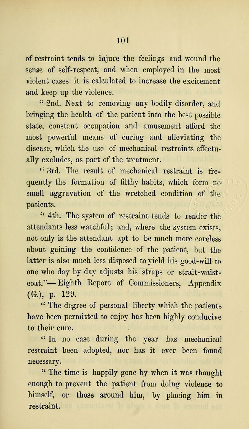 of restraint tends to injure the feelings and wound the sense of self-respect, and when employed in the most violent cases it is calculated to increase the excitement and keep up the violence.  2nd. Next to removing any bodily disorder, and bringing the health of the patient into the best possible state, constant occupation and amusement afford the most powerful means of curing and alleviating the disease, which the use of mechanical restraints effectu- ally excludes, as part of the treatment. *' 3rd. The result of mechanical restraint is fre- quently the formation of filthy habits, which form no small aggravation of the wretched condition of the patients.  4th. The system of restraint tends to render the attendants less watchful; and, where the system exists, not only is the attendant apt to be much more careless about gaining the confidence of the patient, but the latter is also much less disposed to yield his good-will to one who day by day adjusts his straps or strait-waist- coat.— Eighth Report of Commissioners, Appendix (G.), p. 129.  The degree of personal liberty which the patients have been permitted to enjoy has been highly conducive to their cure. '* In no case during the year has mechanical restraint been adopted, nor has it ever been found necessary.  The time is happily gone by when it was thought enough to prevent the patient from doing violence to himself, or those around him, by placing him in restraint.