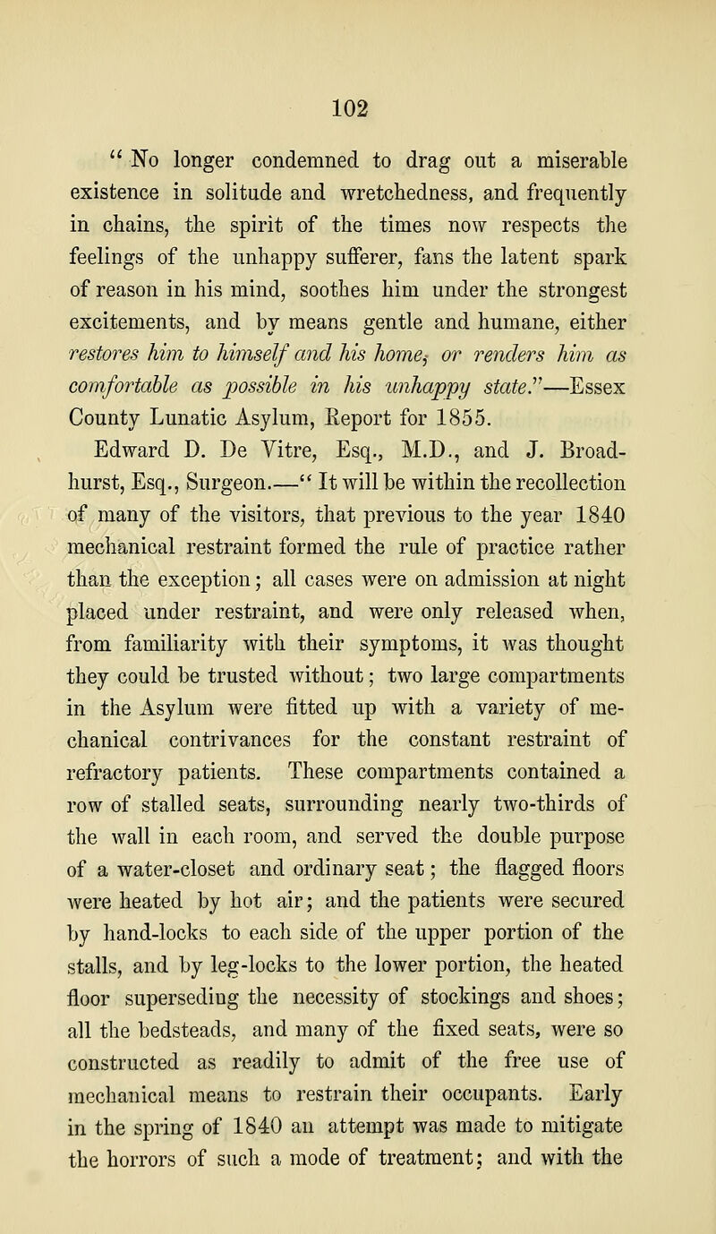  No longer condemned to drag out a miserable existence in solitude and wretcliedness, and frequently in chains, the spirit of the times now respects the feelings of the unhappy sufferer, fans the latent spark of reason in his mind, soothes him under the strongest excitements, and by means gentle and humane, either restores him to himself and his home,- or renders him as comfortable as possible in his unhappy stated—Essex County Lunatic Asylum, Eeport for 1855. Edward D. De Vitre, Esq., M.D., and J. Broad- hurst, Esq., Surgeon  It will be within the recollection of many of the visitors, that previous to the year 1840 mechanical restraint formed the rule of practice rather than the exception; all cases were on admission at night placed under restraint, and were only released when, from familiarity with their symptoms, it was thought they could be trusted Avithout; two large compartments in the Asylum were fitted up with a variety of me- chanical contrivances for the constant restraint of refractory patients. These compartments contained a row of stalled seats, surrounding nearly two-thirds of the wall in each room, and served the double purpose of a water-closet and ordinary seat; the flagged floors were heated by hot air; and the patients were secured by hand-locks to each side of the upper portion of the stalls, and by leg-locks to the lower portion, the heated floor superseding the necessity of stockings and shoes; all the bedsteads, and many of the fixed seats, were so constructed as readily to admit of the free use of mechanical means to restrain their occupants. Early in the spring of 1840 an attempt was made to mitigate the horrors of such a mode of treatment; and with the