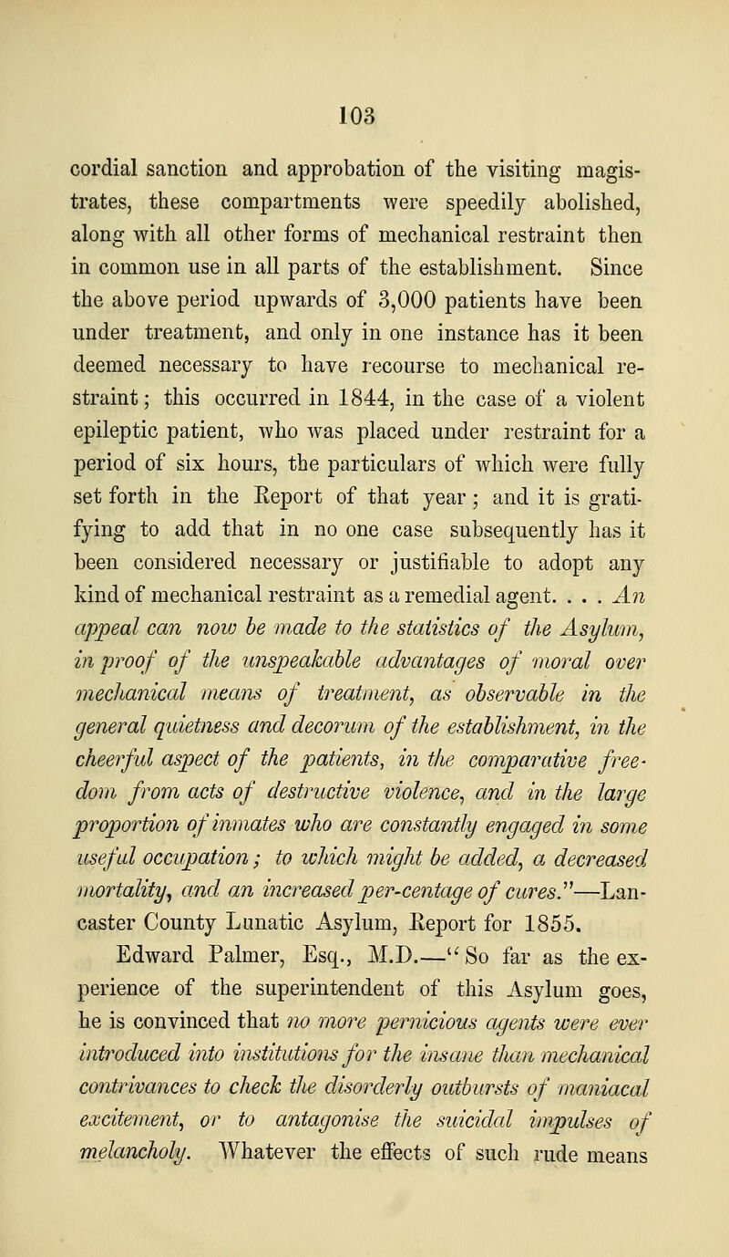 cordial sanction and approbation of the visiting magis- trates, these compartments were speedily abolished, along Avith all other forms of mechanical restraint then in common use in all parts of the establishment. Since the above period upwards of 3,000 patients have been under treatment, and only in one instance has it been deemed necessary to have recourse to mechanical re- straint; this occurred in 1844, in the case of a violent epileptic patient, who was placed under restraint for a period of six hours, the particulars of wdiich were fully set forth in the Report of that year; and it is grati- fying to add that in no one case subsequently has it been considered necessary or justifiable to adopt any kind of mechanical restraint as a remedial agent. . . . An appeal can now be made to the statistics of the Asylum, in proof of the unspeakable advantages of moral over mechanical means of treatment, as observable in the general quietness and decorum of the establishment, in the cheerful aspect of the patients, in the comparative free- dom from acts of destructive violence, and in the large proportion of inmates who are constantly engaged in some useful occupation; to ichich might be added, a decreased^ mortality, and an increasedper-centage of curesy—Lan- caster County Lunatic Asylum, Eeport for 1855. Edward Palmer, Esq., M.D.— So far as the ex- perience of the superintendent of this Asylum goes, he is convinced that no more pernicious agents were ever introduced into institutions for the insane than mechanical contrivances to check the disorderly outbursts of maniacal exGiteme7it, or to antagonise the suicidal impulses of melancholy. Whatever the effects of such rude means