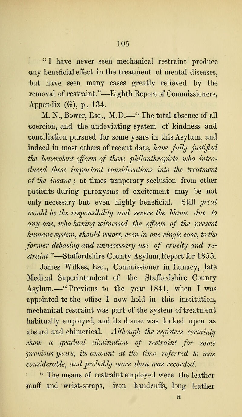 I have never seen mechanical restraint produce ■any beneficial effect in the treatment of mental diseases, but have seen many cases greatly relieved by the removal of restraint.—Eighth Eeport of Commissioners, Appendix (G), p. 134. M. N., Bower, Esq., M.D.— The total absence of all coercion, and the undeviating system of kindness and conciliation pursued for some years in this Asylum, and indeed in most others of recent date, have fully justified the benevolent efforts of those philanthropists who intro- duced these important considerations into the treatment of the insane; at times temporary seclusion from other patients during paroxysms of excitement may be not only necessary but even highly beneficial. Still great would be the responsibility and severe the blame due to any one^ who having witnessed the effects of the present humane system, should resort, even In one single case, to the former debasing and unnecessary use of cruelty and re- straint —Staffordshire County Asylum,Eeport for 1855. James Wilkes, Esq., Commissioner in Lunacy, late Medical Superintendent of the Staffordshire County Asylum.—Previous to the year 1841, when I was appointed to the office I now hold in this institution, mechanical restraint was part of the system of treatment habitually employed, and its disuse was looked upon as absurd and chimerical. Although the registers certainly show a gradual diminution of restraint for some previous years, its amount at the time referred to was considerable, and probably more than was recorded. The means of restraint employed were the leather muff and wrist-straps, iron handcuffs, long leather H