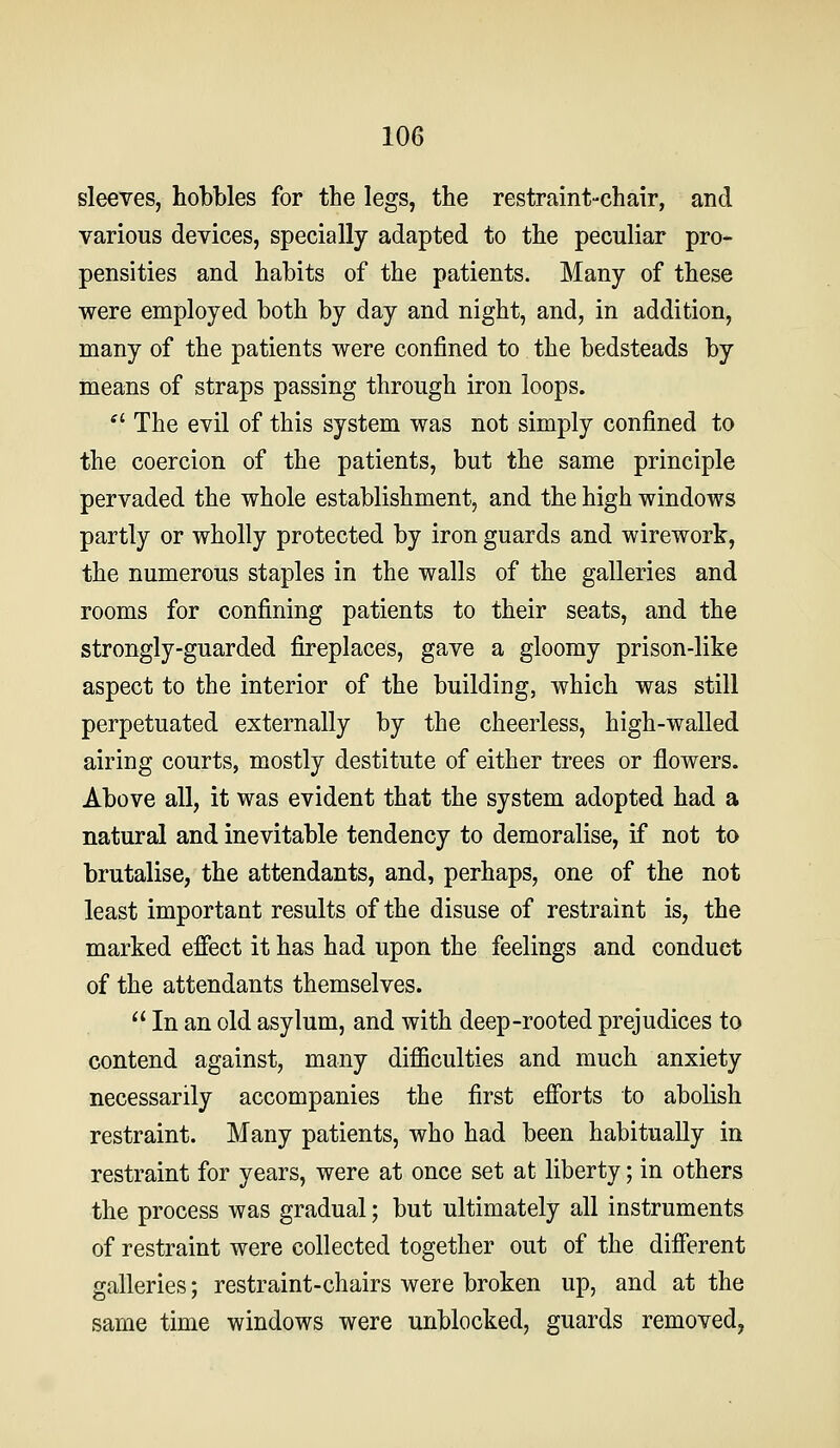 sleeves, hobbles for the legs, the restraint-chair, and various devices, specially adapted to the peculiar pro- pensities and habits of the patients. Many of these were employed both by day and night, and, in addition, many of the patients were confined to the bedsteads by means of straps passing through iron loops. ■ The evil of this system was not simply confined to the coercion of the patients, but the same principle pervaded the whole establishment, and the high windows partly or wholly protected by iron guards and wirework, the numerous staples in the walls of the galleries and rooms for confining patients to their seats, and the strongly-guarded fireplaces, gave a gloomy prison-like aspect to the interior of the building, which was still perpetuated externally by the cheerless, high-walled airing courts, mostly destitute of either trees or flowers. Above all, it was evident that the system adopted had a natural and inevitable tendency to demoralise, if not to brutalise, the attendants, and, perhaps, one of the not least important results of the disuse of restraint is, the marked effect it has had upon the feelings and conduct of the attendants themselves.  In an old asylum, and with deep-rooted prejudices to contend against, many difficulties and much anxiety necessarily accompanies the first efforts to abolish restraint. Many patients, who had been habitually in restraint for years, were at once set at liberty; in others the process was gradual; but ultimately all instruments of restraint were collected together out of the different galleries; restraint-chairs were broken up, and at the same time windows were unblocked, guards removed,