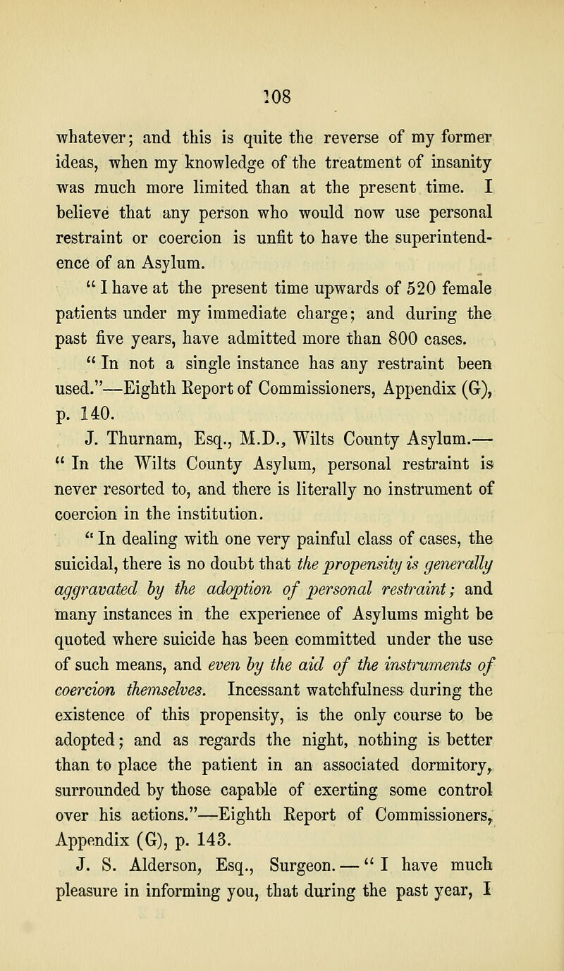 whatever; and this is quite the reverse of my former ideas, when my knowledge of the treatment of insanity was much more limited than at the present time. I believe that any person who would now use personal restraint or coercion is unfit to have the superintend- ence of an Asylum.  I have at the present time upwards of 520 female patients under my immediate charge; and during the past five years, have admitted more than 800 cases.  In not a single instance has any restraint been used.—Eighth Eeport of Commissioners, Appendix (G), p. 140. J. Thurnam, Esq., M.D., Wilts County Asylum.—  In the Wilts County Asylum, personal restraint is never resorted to, and there is literally no instrument of coercion in the institution. *' In dealing with one very painful class of cases, the suicidal, there is no doubt that the propensity is generally aggravated by the adoption of personal restraint; and many instances in the experience of Asylums might be quoted where suicide has been committed under the use of such means, and even by the aid of the instilments of coercion themselves. Incessant watchfulness during the existence of this propensity, is the only course to be adopted; and as regards the night, nothing is better than to place the patient in an associated dormitory^ surrounded by those capable of exerting some control over his actions.—Eighth Eeport of Commissioners^ Appendix (G), p. 143. J, S. Alderson, Esq., Surgeon. — I have much pleasure in informing you, that during the past year, I