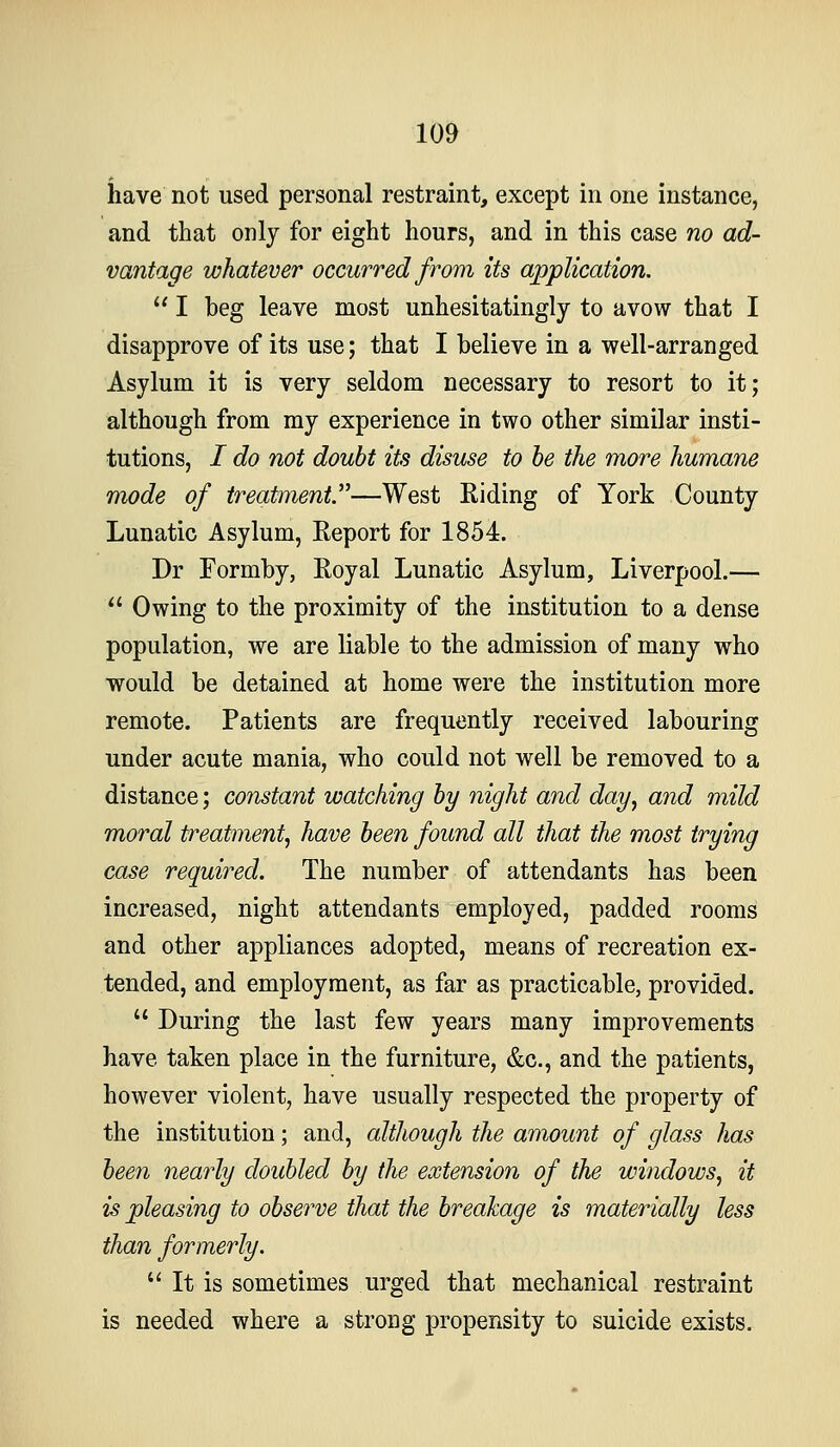 have not used personal restraint, except in one instance, and that only for eight hours, and in this case no ad- vantage whatever occurred from its application. I beg leave most unhesitatingly to avow that I disapprove of its use; that I believe in a well-arranged Asylum it is very seldom necessary to resort to it; although from my experience in two other similar insti- tutions, / do not doubt its disuse to he the more humane mode of treatment''—West Riding of York County Lunatic Asylum, Eeport for 1854. Dr Formby, Royal Lunatic Asylum, Liverpool.— Owing to the proximity of the institution to a dense population, we are liable to the admission of many who would be detained at home were the institution more remote. Patients are frequently received labouring under acute mania, who could not well be removed to a distance; constant watching hy night and day^ and mild moral treatment^ have been found all that the most trying case required. The number of attendants has been increased, night attendants employed, padded rooms and other appliances adopted, means of recreation ex- tended, and employment, as far as practicable, provided. During the last few years many improvements have taken place in the furniture, &c., and the patients, however violent, have usually respected the property of the institution; and, although the amount of glass has bee7i nearly doubled by the extension of the windows, it is pleasing to observe that the breakage is materially less than formerly. It is sometimes urged that mechanical restraint is needed where a strong propensity to suicide exists.