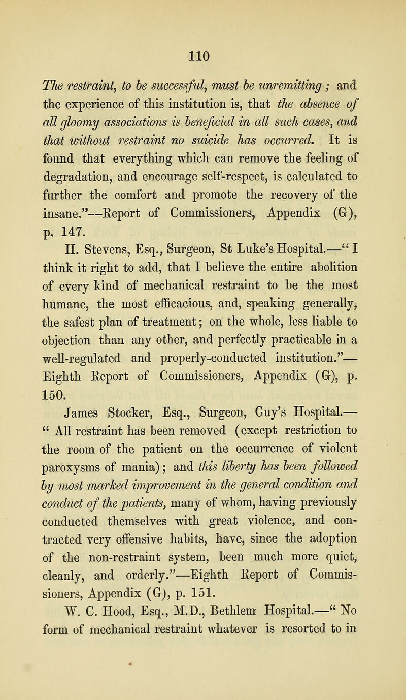 The restraint, to he successful, must he unremitting; and the experience of this institution is, that the absence of all gloomy associations is beneficial in all such cases, and that without restraint no suicide has occurred. It is found that everything which can remove the feeling of degradation, and encourage self-respect, is calculated to further the comfort and promote the recovery of the insane,—Eeport of Commissioners, Appendix (G-), p. 147. H. Stevens, Esq., Surgeon, St Luke's Hospital.—'' I think it right to add, that I believe the entire abolition of every kind of mechanical restraint to be the most humane, the most efficacious, and, speaking generally, the safest plan of treatment; on the whole, less liable to objection than any other, and perfectly practicable in a well-regulated and properly-conducted institution.— Eighth Eeport of Commissioners, Appendix (G-), p. 150. James Stocker, Esq., Surgeon, Guy's Hospital.—  All restraint has been removed (except restriction to the room of the patient on the occurrence of violent paroxysms of mania); and this liberty has been followed by most marked improvernent in the general condition and conduct of the patients, many of whom, having previously conducted themselves with great violence, and con- tracted very offensive habits, have, since the adoption of the non-restraint system, been much more quiet, cleanly, and orderly.—Eighth Eeport of Commis- sioners, Appendix (Gj, p. 151. W. C. Hood, Esq., M.D., Bethlem Hospital.— No form of mechanical restraint whatever is resorted to in