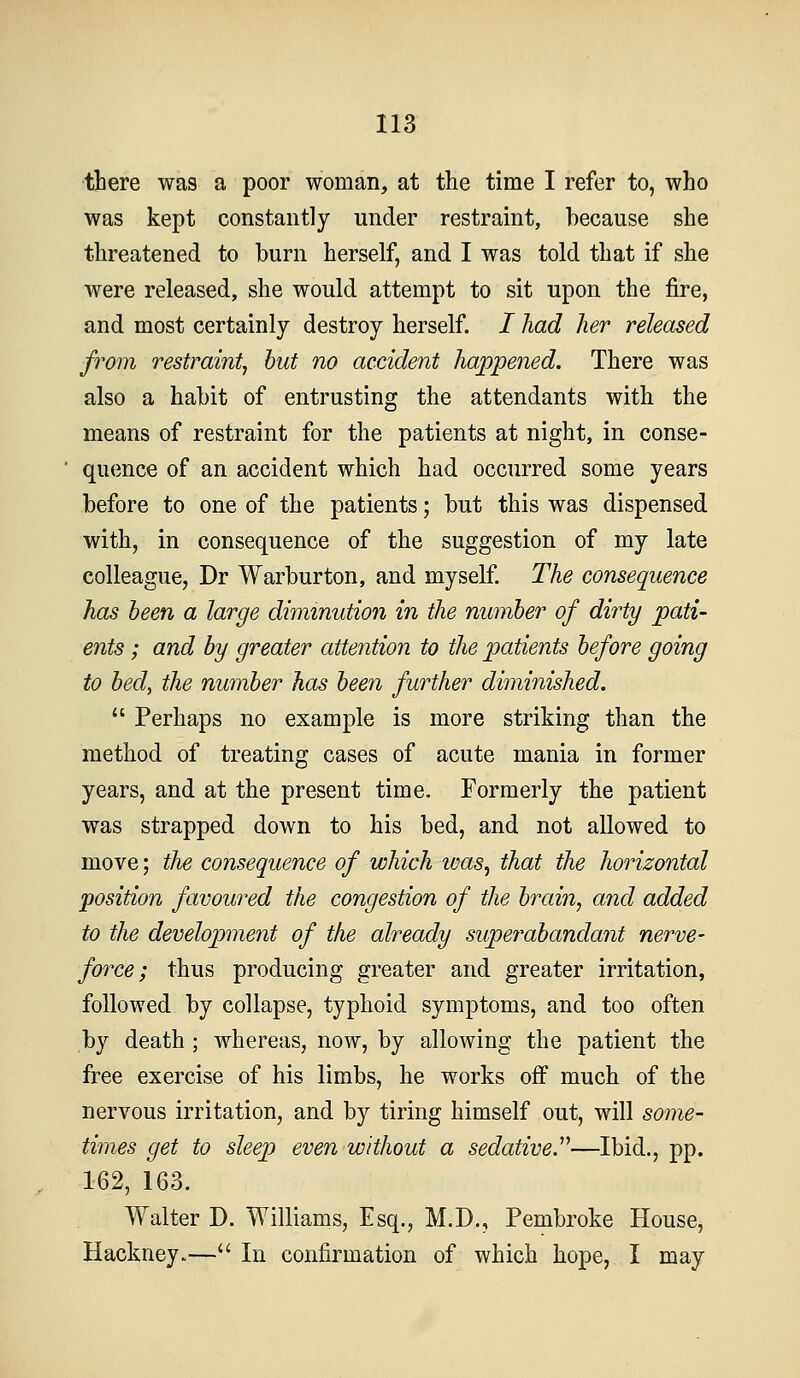 there was a poor woman, at the time I refer to, who was kept constantly under restraint, because she threatened to burn herself, and I was told that if she were released, she would attempt to sit upon the fire, and most certainly destroy herself. / had her released from restraint^ hut no accident happened. There was also a habit of entrusting the attendants with the means of restraint for the patients at night, in conse- quence of an accident which had occurred some years before to one of the patients; but this was dispensed with, in consequence of the suggestion of my late colleague, Dr Warburton, and myself The consequence has been a large diminution in the number of dirty pati- ents ; and by greater attention to the patients before going to bed, the number has been further diminished.  Perhaps no example is more striking than the method of treating cases of acute mania in former years, and at the present time. Formerly the patient was strapped down to his bed, and not allowed to move; tlie consequence of which was, that the horizontal position favoui^ed the congestion of the brain, a7id added to the development of the already superabandant nerve- force; thus producing greater and greater irritation, followed by collapse, typhoid symptoms, and too often by death ; whereas, now, by allowing the patient the free exercise of his limbs, he works off much of the nervous irritation, and by tiring himself out, will some- times get to sleep even without a sedative.''''—Ibid., pp. 162, 163. Walter D. Williams, Esq., M.D., Pembroke House, Hackney.— In confirmation of which hope, I