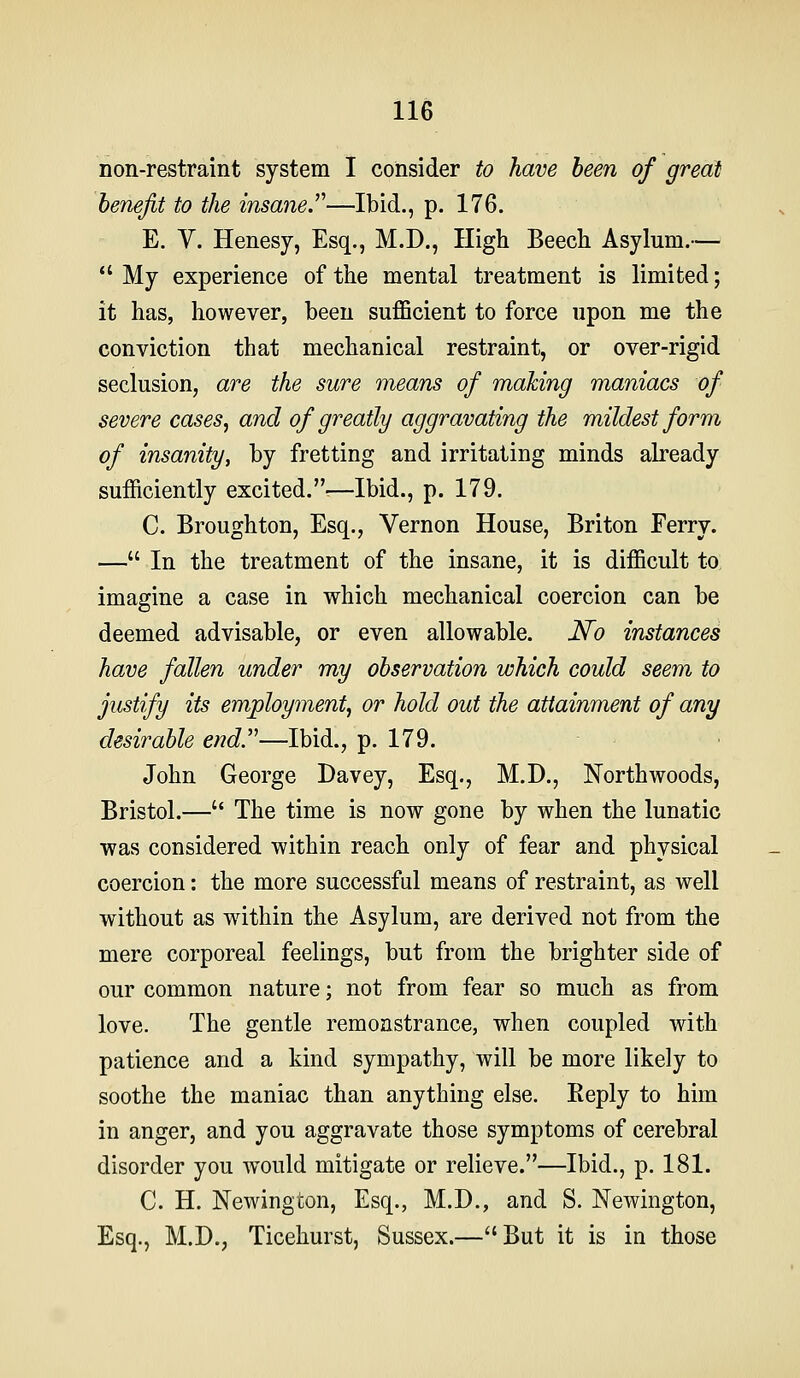 non-restraint system I consider to have been of great benefit to the insane.^''—Ibid., p. 176. E. V. Henesy, Esq., M.D., High Beech Asylum.—  My experience of the mental treatment is limited; it has, however, been sufficient to force upon me the conviction that mechanical restraint, or over-rigid seclusion, are the sure means of making maniacs of severe cases^ and of greatly aggravating the mildest form of insanity, by fretting and irritating minds already sufficiently excited.-—Ibid., p. 179. C. Broughton, Esq., Vernon House, Briton Ferry. — In the treatment of the insane, it is difficult to imagine a case in which mechanical coercion can be deemed advisable, or even allowable. No instances have fallen under my observation which could seem to justify its employment^ or hold out the attainment of any desirable end'''—Ibid., p. 179. John George Davey, Esq., M.D., Northwoods, Bristol.— The time is now gone by when the lunatic was considered within reach only of fear and physical coercion: the more successful means of restraint, as well without as wdthin the Asylum, are derived not from the mere corporeal feelings, but from the brighter side of our common nature; not from fear so much as from love. The gentle remonstrance, when coupled with patience and a kind sympathy, will be more likely to soothe the maniac than anything else. Reply to him in anger, and you aggravate those symptoms of cerebral disorder you would mitigate or relieve.—Ibid., p. 181. C. H. Newington, Esq., M.D., and S. Newington, Esq., M.D., Ticehurst, Sussex.—But it is in those