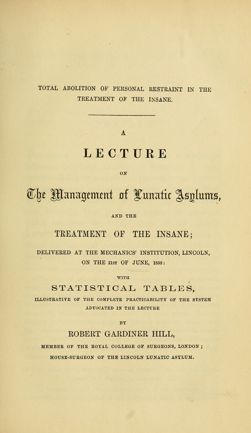 TOTAL ABOLITION OF PERSONAL RESTRAINT IN THE TREATMENT OF THE INSANE. A LECTURE ON Cl^t p;atTa:g^m^nt 0f yraatk ^^gkms, TREATMENT OF THE INSANE; DELIVERED AT THE MECHANICS' INSTITUTION, LINCOLN, ON THE 21ST OF JUNE, 1838: WITH STATISTICAL TABLES, ILLUSTRATIVE OF THE COMPLETE PRACTICABILITY OF THE SYSTEM ADVOCATED IN THE LECTURE BY ROBERT GARDINER HILL, MEMBER OF THE ROYAL COLLEGE OF SURGEONS, LONDON ; HOUSE-SURGEON OF THE LINCOLN LUNATIC ASYLUM.
