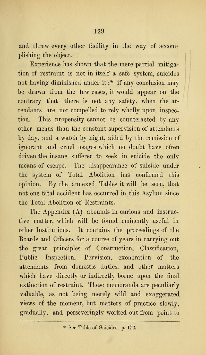 and threw every other facility in the way of accom- plishiQg the ohjeot. Experience has shown that the mere partial mitiga- tion of restraint is not in itself a safe system, suicides not having diminished under it ;* if any conclusion may be drawn from the few cases, it would appear on the contrary that there is not any safety, when the at- tendants are not compelled to rely wholly upon inspec- tion. This propensity cannot be counteracted by any other means than the constant supervision of attendants by day, and a watch by night, aided by the remission of ignorant and cruel usages which no doubt have often driven the insane sufferer to seek in suicide the only means of escape. The disappearance of suicide under the system of Total Abolition has confirmed this opinion. By the annexed Tables it will be seen, that not one fatal accident has occurred in this Asylum since the Total Abolition of Eestraints. The Appendix (A) abounds in curious and instruc- tive matter, which will be found eminently useful in other Institutions. It contains the proceedings of the Boards and Officers for a course of years in carrying out the great principles of Construction, Classification, Public Inspection, Pervision, exoneration of the attendants from domestic duties, and other matters which have directly or indirectly borne upon the final extinction of restraint. These memoranda are peculiarly valuable, as not being merely wild and exaggerated views of the moment, but matters of practice slowly, gradually, and perseveringly worked out from point to * See Table of Suicides, p. 172.