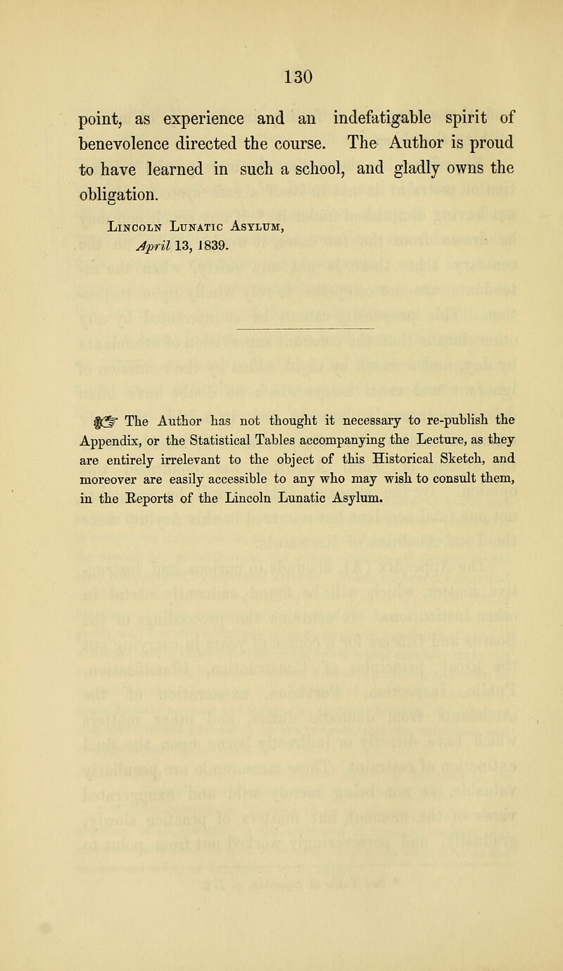 point, as experience and an indefatiga,ble spirit of benevolence directed the course. The Author is proud to have learned in such a school, and gladly owns the obligation. Lincoln Lunatic Astlum, ^pril 13, 1839. f^ The Author has not thought it necessary to re-publish the Appendix, or the Statistical Tables accompanying the Lecture, as they are entirely irrelevant to the object of this Historical Sketch, and moreover are easily accessible to any who may wish to consult them, in the Eeports of the Lincoln Lunatic Asylum.