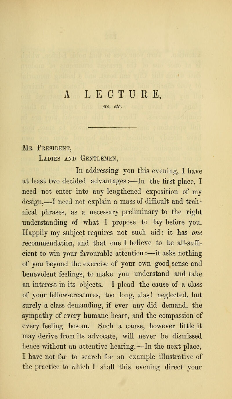 A LECTURE, etc. etc. Mr President, Ladies and Gentlemen, In addressing you this evening, I have at least two decided advantages:—In the first place, I need not enter into any lengthened exposition of my design,—I need not explain a mass of difficult and tech- nical phrases, as a necessary preliminary to the right understanding of what I propose to lay before you. Happily my subject requires not such aid: it has one recommendation, and that one I believe to be all-suffi- cient to win your favourable attention:—it asks nothing of you beyond the exercise of your own good sense and benevolent feelings, to make you understand and take an interest in its objects. I plead the cause of a class of your fellow-creatures, too long, alas! neglected, but surely a class demanding, if ever any did demand, the sympathy of every humane heart, and the compassion of every feeling bosom. Such a cause, however little it may derive from its advocate, will never be dismissed hence without an attentive hearing.—In the next place, I have not far to search for an example illustrative of the practice to which I shall this evening direct your