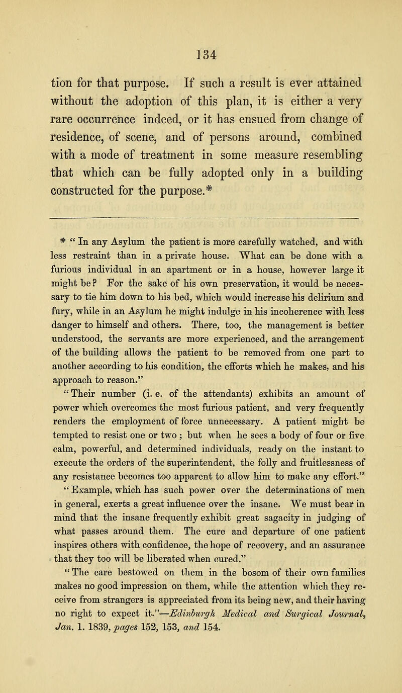 tion for tliat purpose. If such a result is ever attained without the adoption of this plan, it is either a very rare occurrence indeed, or it has ensued from change of residence, of scene, and of persons around, combined with a mode of treatment in some measure resembling that which can be fully adopted only in a building constructed for the purpose.* * In any Asylum the patient is more carefully watcKed, and with less restraint than in a private house. What can be done with a furious individual in an apartment or in a house, however large it might be ? For the sake of his own preservation, it would be neces- sary to tie him down to his bed, which would increase his delirium and fury, while in an Asylum he might indulge in his incoherence with less danger to himself and others. There, too, the management is better understood, the servants are more experienced, and the arrangement of the building allows the patient to be removed from one part to another according to his condition, the efforts which he makes, and his approach to reason. Their number (i. e. of the attendants) exhibits an amount of power which overcomes the most furious patient, and very frequently renders the employment of force unnecessary. A patient might be tempted to resist one or two ; but when he sees a body of four or five calm, powerful, and determined individuals, ready on the instant to execute the orders of the superintendent, the folly and fruitlessness of any resistance becomes too apparent to allow him to make any effort. Example, which has such power over the determiaations of men in general, exerts a great influence over the insane. We must bear in mind that the insane frequently exhibit great sagacity in judging of what passes around them. The cure and departure of one patient inspires others with confidence, the hope of recovery, and an assurance that they too will be liberated when cured. The care bestowed on them in the bosom of their own families makes no good impression on them, while the attention which they re- ceive from strangers is appreciated from its being new, and their having no right to expect it.—Edinburgh Medical and Surgical Journal, Jan. 1. 1839, pages 152, 153, and 154