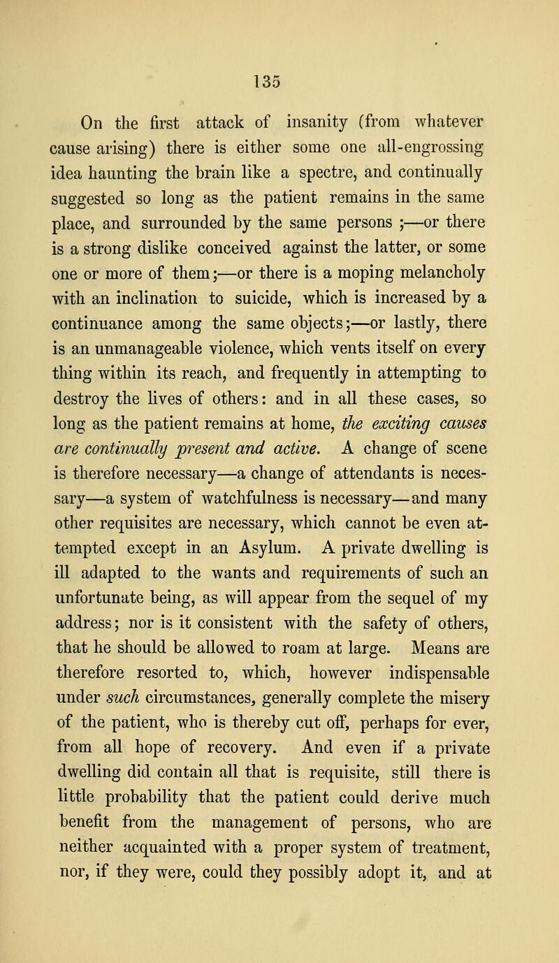 On the first attack of insanity (from whatever cause arising) there is either some one all-engrossing idea haunting the brain like a spectre, and continually suggested so long as the patient remains in the same place, and surrounded by the same persons ;—or there is a strong dislike conceived against the latter, or some one or more of them;—or there is a moping melancholy with an inclination to suicide, which is increased by a continuance among the same objects;—or lastly, there is an unmanageable violence, which vents itself on every thing within its reach, and frequently in attempting to destroy the lives of others: and in all these cases, so long as the patient remains at home, the exciting causes are continually present and active. A change of scene is therefore necessary—a change of attendants is neces- sary—a system of watchfulness is necessary—and many other requisites are necessary, which cannot be even at- tempted except in an Asylum. A private dwelling is ill adapted to the wants and requirements of such an unfortunate being, as will appear from the sequel of my address; nor is it consistent with the safety of others, that he should be allowed to roam at large. Means are therefore resorted to, which, however indispensable under such circumstances, generally complete the misery of the patient, who is thereby cut off, perhaps for ever, from all hope of recovery. And even if a private dwelling did contain all that is requisite, still there is little probability that the patient could derive much benefit from the management of persons, who are neither acquainted with a proper system of treatment, nor, if they were, could they possibly adopt it, and at