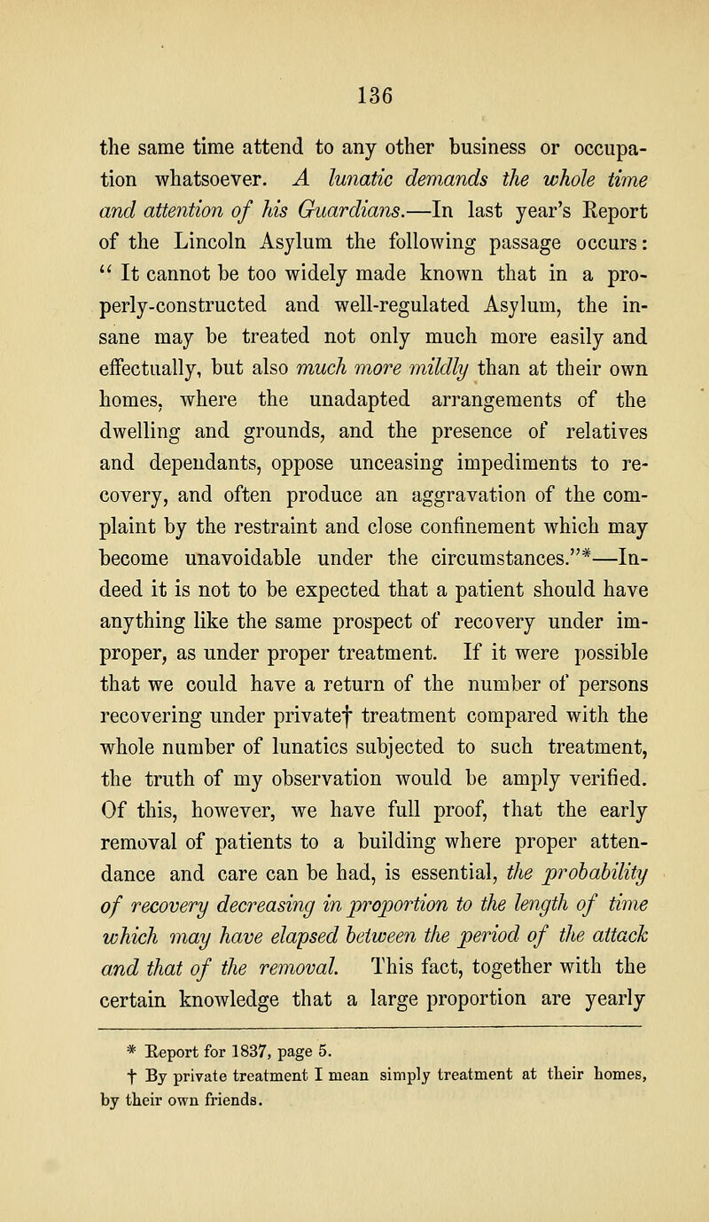 the same time attend to any other business or occupa- tion whatsoever. A lunatic demands the whole time and attention of his Guardians.—In last year's Report of the Lincoln Asylum the following passage occurs:  It cannot be too widely made known that in a pro- perly-constructed and well-regulated Asylum, the in- sane may be treated not only much more easily and effectually, but also much more mildly than at their own homes, where the unadapted arrangements of the dwelling and grounds, and the presence of relatives and dependants, oppose unceasing impediments to re- covery, and often produce an aggravation of the com- plaint by the restraint and close confinement which may become unavoidable under the circumstances.*—In- deed it is not to be expected that a patient should have anything like the same prospect of recovery under im- proper, as under proper treatment. If it were possible that we could have a return of the number of persons recovering under privatef treatment compared with the whole number of lunatics subjected to such treatment, the truth of my observation would be amply verified. Of this, however, we have full proof, that the early removal of patients to a building where proper atten- dance and care can be had, is essential, the probability of recovery decreasing in pi^oportion to the length of time which may have elapsed between the period of the attach and that of the removal. This fact, together with the certain knowledge that a large proportion are yearly * Eeport for 1837, page 5. t By private treatment I mean simply treatment at their homes, by their own friends.