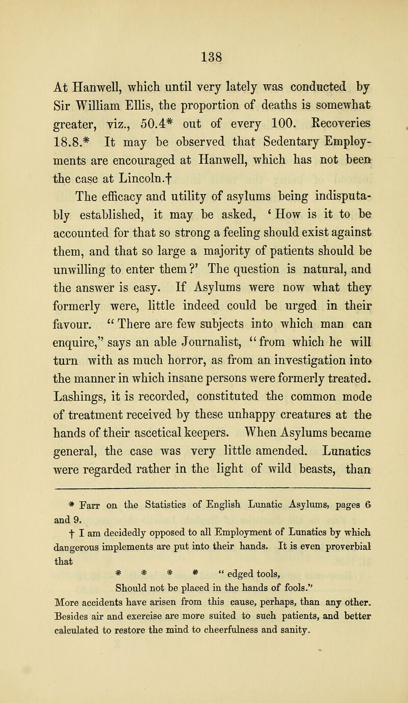 At Hanwell, which until very lately was conducted by Sir William Ellis, the proportion of deaths is somewhat greater, viz., 50.4* out of every 100. Recoveries 18.8.* It may be observed that Sedentary Employ- ments are encouraged at Hanwell, which has not been the case at Lincoln.f The efficacy and utility of asylums being indisputa- bly established, it may be asked, * How is it to be accounted for that so strong a feeling should exist against them, and that so large a majority of patients should be unwilling to enter them ?' The question is natural, and the answer is easy. If Asylums were now what they formerly were, little indeed could be urged in their favour.  There are few subjects into which man can enquire, says an able Journalist, from which he will turn with as much horror, as from an investigation into the manner in which insane persons were formerly treated. Lashings, it is recorded, constituted the common mode of treatment received by these unhappy creatures at the hands of their ascetical keepers. When Asylums became general, the case was very little amended. Lunatics were regarded rather in the light of wild beasts, than * Farr on tlie Statistics of English Lunatic Asylums, pages 6 and 9. t I am decidedly opposed to all Employment of Lunatics by which dangerous implements are put into their hands. It is even proverbial that * * * * edged tools, Should not be placed in the hands of fools. More accidents have arisen from this cause, perhaps, than any other. Besides air and exercise are more suited to such patients, and better calculated to restore the mind to cheerfulness and sanity.