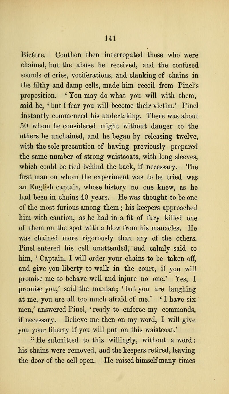 BicStre. Couthon then interrogated those who were chained, but the abuse he received, and the confused sounds of cries, vociferations, and clanking of chains in the filthy and damp cells, made him recoil from Pinel's proposition. ' You may do what you will with them, said he, * but I fear you will become their victim.' Pinel instantly commenced his undertaking. There was about 50 whom he considered might without danger to the others be unchained, and he began by releasing twelve, with the sole precaution of having previously prepared the same number of strong waistcoats, with long sleeves, which could be tied behind the back, if necessary. The first man on whom the experiment was to be tried was an English captain, whose history no one knew, as he had been in chains 40 years. He was thought to be one of the most furious among them; his keepers approached him with caution, as he had in a fit of fury killed one of them on the spot with a blow from his manacles. He was chained more rigorously than any of the others. Pinel entered his cell unattended, and calmly said to him, ' Captain, I will order your chains to be taken ofij and give you liberty to walk in the court, if you will promise me to behave well and injure no one.' Yes, I promise you,' said the maniac; 'but you are laughing at me, you are all too much afraid of me.' * I have six men.' answered Pinel, ' ready to enforce my commands, if necessary. Believe me then on my word, I will give you your liberty if you will put on this waistcoat.' He submitted to this willingly, without a word: his chains were removed, and the keepers retired, leaving the door of the cell open. He raised himself many times