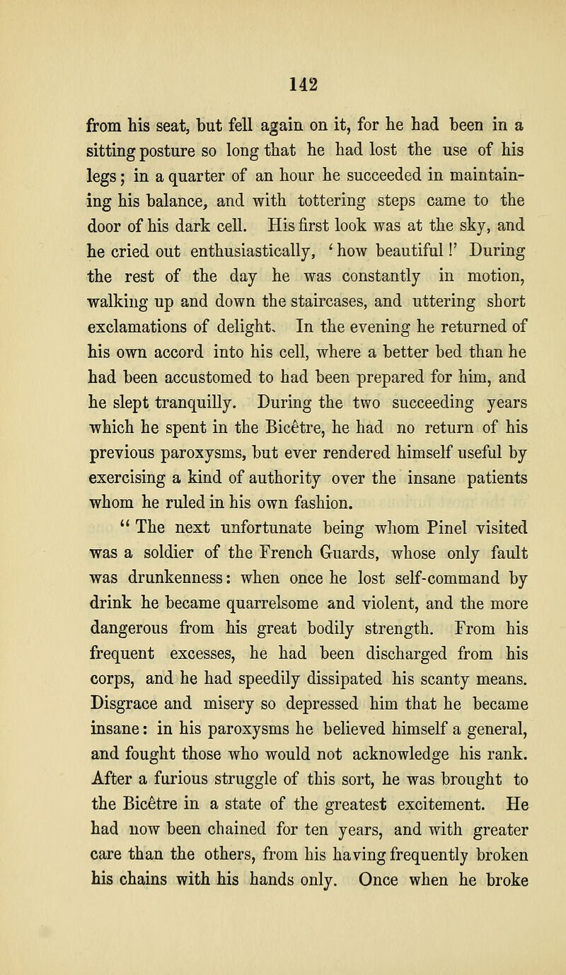 from his seat, but fell again on it, for lie had been in a sitting posture so long that he had lost the use of his legs; in a quarter of an hour he succeeded in maintain- ing his balance, and with tottering steps came to the door of his dark cell. His first look was at the sky, and he cried out enthusiastically, ' how beautiful!' During the rest of the day he was constantly in motion, walking up and down the staircases, and uttering short exclamations of delight. In the evening he returned of his own accord into his cell, where a better bed than he had been accustomed to had been prepared for him, and he slept tranquilly. During the two succeeding years which he spent in the Bicetre, he had no return of his previous paroxysms, but ever rendered himself useful by exercising a kind of authority over the insane patients whom he ruled in his own fashion.  The next unfortunate being wliom Pinel visited was a soldier of the French Guards, whose only fault was drunkenness: when once he lost self-command by drink he became quarrelsome and violent, and the more dangerous from his great bodily strength. From his frequent excesses, he had been discharged from his corps, and he had speedily dissipated his scanty means. Disgrace and misery so depressed him that he became insane: in his paroxysms he believed himself a general, and fought those who would not acknowledge his rank. After a furious struggle of this sort, he was brought to the Bicetre in a state of the greatest excitement. He had now been chained for ten years, and with greater care than the others, from his having frequently broken his chains with his hands only. Once when he broke