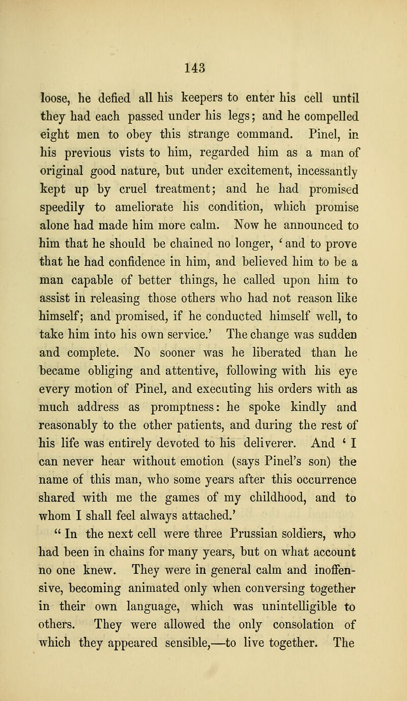 loose, he defied all his keepers to enter his cell until they had each passed under his legs; and he compelled eight men to obey this strange command. Pinel, in his previous vists to him, regarded him as a man of original good nature, but under excitement, incessantly kept up by cruel treatment; and he had promised speedily to ameliorate his condition, which promise alone had made him more calm. Now he announced to him that he should be chained no longer, ' and to prove that he had confidence in him, and believed him to be a man capable of better things, he called upon him to assist in releasing those others who had not reason like himself; and promised, if he conducted himself well, to take him into his own service.' The change was sudden and complete. No sooner was he liberated than he became obliging and attentive, following with his eye every motion of Pinel, and executing his orders with as much address as promptness: he spoke kindly and reasonably to the other patients, and during the rest of his life was entirely devoted to his deliverer. And ' I can never hear without emotion (says Pinel's son) the name of this man, who some years after this occurrence shared with me the games of my childhood, and to whom I shall feel always attached.'  In the next cell were three Prussian soldiers, who had been in chains for many years, but on what account no one knew. They were in general calm and inoffen- sive, becoming animated only when conversing together in their own language, which was unintelligible to others. They were allowed the only consolation of which they appeared sensible,—to live together. The