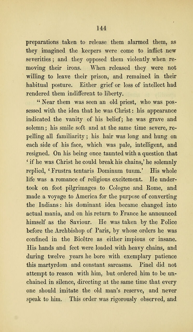 preparations taken to release them alarmed them, as they imagined the keepers were come to inflict new severities; and they opposed them violently when re- moving their irons. When released they were not willing to leave their prison, and remained in their habitual posture. Either grief or loss of intellect had rendered them indifferent to liberty.  Near them was seen an old priest, who was pos- sessed with the idea that he was Christ: his appearance indicated the vanity of his belief; he was grave and solemn; his smile soft and at the same time severe, re- pelling all familiarity; his hair was long and hung on each side of his face, which was pale, intelligent, and resigned. On his being once taunted with a question that ' if he was Christ he could break his chains,' he solemnly replied, ' Frustra tentaris Dominum tuum.' His whole life was a romance of religious excitement. He under- took on foot pilgrimages to Cologne and Eome, and made a voyage to America for the purpose of converting the Indians: his dominant idea became changed into actual mania, and on his return to France he announced himself as the Saviour. He was taken by the Police before the Archbishop of Paris, by whose orders he was confined in the Bicetre as either impious or insane. His hands and feet were loaded with heavy chains, and during twelve years he bore with exemplary patience this martyrdom and constant sarcasms. Pin el did not attempt to reason with him, but ordered him to be un- chained in silence, directing at the same time that every one should imitate the old man's reserve, and never speak to him. This order was rigorously observed, and