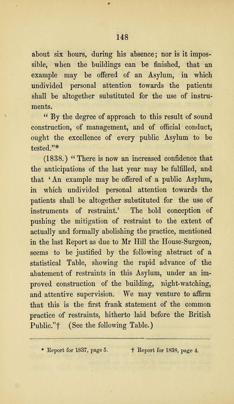 about six hours, during his absence; nor is it impos- sible, A\hen the buildings can be finished, that an example may be offered of an Asylum, in which undivided personal attention towards the patients shall be altogether substituted for the use of instru- ments. By the degree of approach to this result of sound construction, of management, and of official conduct, ought the excellence of every public Asylum to be tested.* (1838.) There is now an increased confidence that the anticipations of the last year may be fulfilled, and that ' An example may be offered of a public Asylum, in which undivided personal attention towards the patients shall be altogether substituted for the use of instruments of restraint.' The bold conception of pushing the mitigation of restraint to the extent of actually and formally abolishing the practice, mentioned in the last Report as due to Mr Hill the House-Surgeon, seems to be justified by the following abstract of a statistical Table, showing the rapid advance of the abatement of restraints in this Asylum, under an im- proved construction of the building, night-watching, and attentive supervision. We may venture to affirm that this is the first frank statement of the common practice of restraints, hitherto laid before the British Public.t (See the following Table.) * Eeport for 1837, page 5. f Eeport for 1838, page 4.