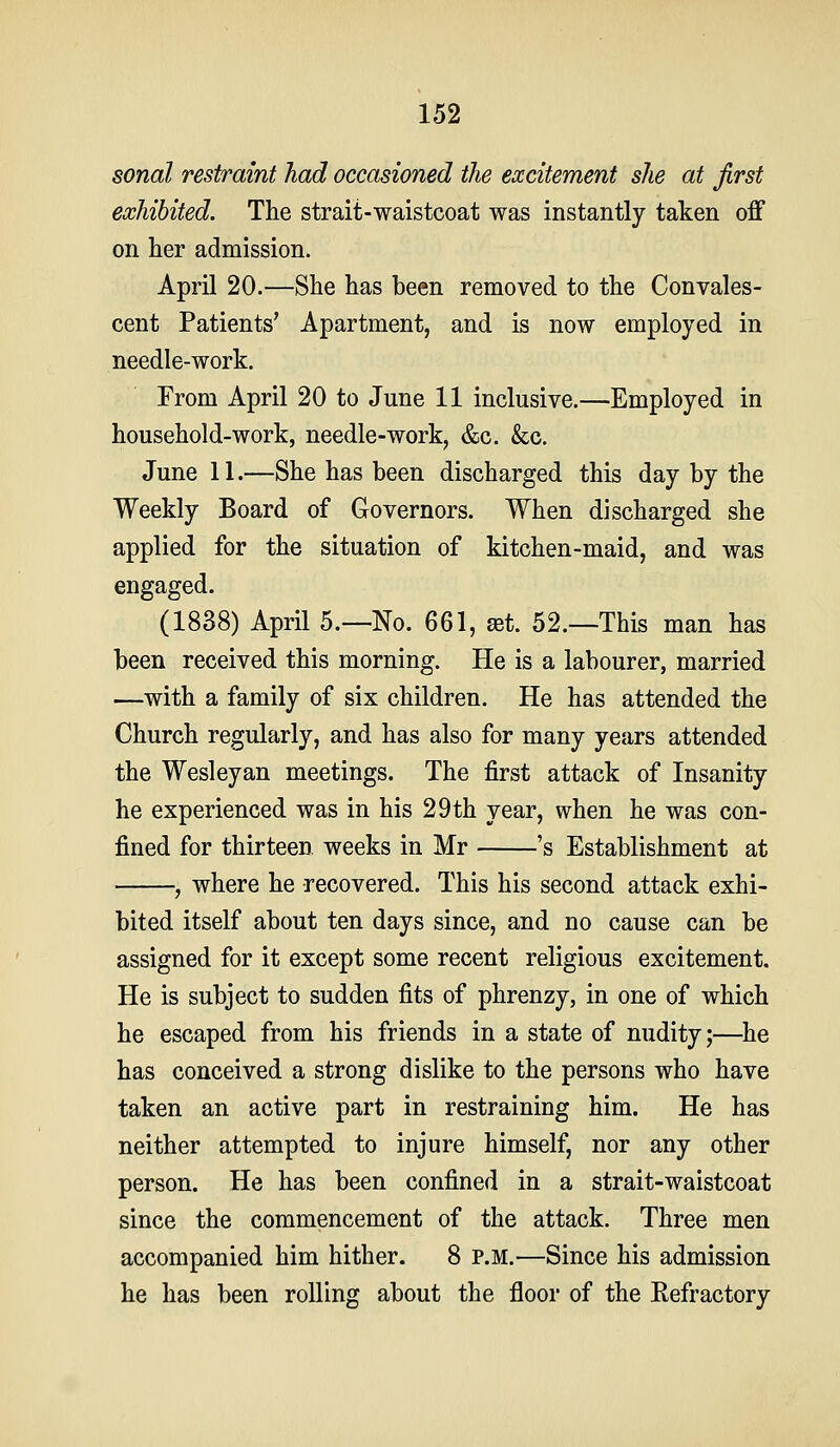 sonal restraint had occasioned the excitement she at first exhibited. The strait-waistcoat was instantly taken off on her admission. April 20.—She has been removed to the Convales- cent Patients' Apartment, and is now employed in needle-work. From April 20 to June 11 inclusive.—Employed in household-work, needle-work, &c. &c. June 11.—She has been discharged this day by the Weekly Board of Governors. When discharged she applied for the situation of kitchen-maid, and was engaged. (1838) April 5.—No. 661, at. 52.—This man has been received this morning. He is a labourer, married —with a family of six children. He has attended the Church regularly, and has also for many years attended the Wesleyan meetings. The first attack of Insanity he experienced was in his 29th year, when he was con- fined for thirteen weeks in Mr 's Establishment at , where he recovered. This his second attack exhi- bited itself about ten days since, and no cause can be assigned for it except some recent religious excitement. He is subject to sudden fits of phrenzy, in one of which he escaped from his friends in a state of nudity;—he has conceived a strong dislike to the persons who have taken an active part in restraining him. He has neither attempted to injure himself, nor any other person. He has been confined in a strait-waistcoat since the commencement of the attack. Three men accompanied him hither. 8 p.m.—Since his admission he has been rolling about the floor of the Eefractory