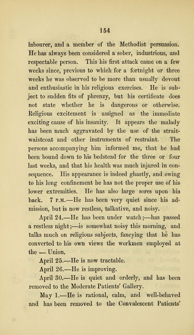labourer, and a member of the Methodist persuasion. He has always been considered a sober, industrious, and respectable person. This his first attack came on a few weeks since, previous to which for a fortnight or three weeks he was observed to be more than usually devout and enthusiastic in his religious exercises. He is sub- ject to sudden fits of phrenzy, but his certificate does not state whether he is dangerous or otherwise. Religious excitement is assigned as the immediate exciting cause of his insanity. It appears the malady has been much aggravated by the use of the strait- waistcoat and other instruments of restraint. The persons accompanying him informed me, that he had been bound down to his bedstead for the three or four last weeks, and that his health was much injured in con- sequence. His appearance is indeed ghastly, and owing to his long confinement he has not the proper use of his lower extremities. He has also large sores upon his back. 7 P.M.—He has been very quiet since his ad- mission, but is now restless, talkative, and noisy. April 24.—He has been under watch;—has passed a restless night;—^is somewhat noisy this morning, and talks much on religious subjects, fancying that he has converted to his own views the workmen employed at the — Union, April 25.—He is now tractable. April 26.—He is improving. April 30.—He is quiet and orderly, and has been removed to the Moderate Patients' Gallery. May 1.—He is rational, calm, and well-behaved and has been removed to the Convalescent Patients'