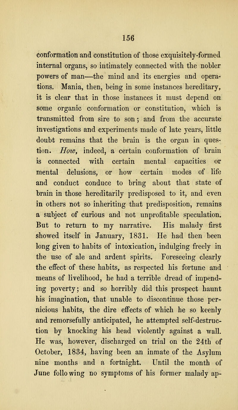 conformation and constitution of those exquisitely-formed internal organs, so intimately connected with the nobler powers of man—the mind and its energies and opera- tions. Mania, then, being in some instances hereditary, it is clear that in those instances it must depend on some organic conformation or constitution, which is transmitted from sire to son; and from the accurate investigations and experiments made of late years, little doubt remains that the brain is the organ in ques- tion. How, indeed, a certain conformation of brain is connected with certain mental capacities or mental delusions, or how certain modes of life and conduct conduce to bring about that state of brain in those hereditarily predisposed to it, and even in others not so inheriting that predisposition, remains a subject of curious and not unprofitable speculation. But to return to my narrative. His malady first showed itself in January, 1831. He had then been long given to habits of intoxication, indulging freely in the use of ale and ardent spirits. Foreseeing clearly the effect of these habits, as respected his fortune and means of livelihood, he had a terrible dread of impend- ing poverty; and so horribly did this prospect haunt his imagination, that unable to discontinue those per- nicious habits, the dire effects of which he so keenly and remorsefully anticipated, he attempted self-destruc- tion by knocking his head violently against a wall. Pie was, however, discharged on trial on the 24th of October, 1834, having been an inmate of the Asylum nine months and a fortnight. Until the month of June following no symptoms of his former malady ap-