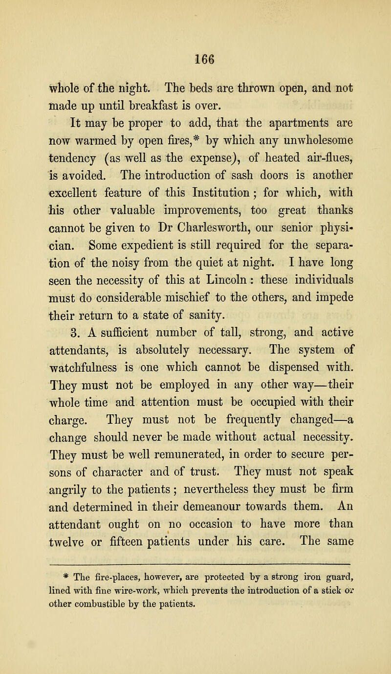 16$ wHole of the night. The beds are thrown open, and not made up until breakfast is over. It may be proper to add, that the apartments are now warmed by open fires,* by which any unwholesome tendency (as well as the expense), of heated air-flues, is avoided. The introduction of sash doors is another excellent feature of this Institution; for which, with his other valuable improvements, too great thanks cannot be given to Dr Charlesworth, our senior physi- cian. Some expedient is still required for the separa- tion of the noisy from the quiet at night. I have long seen the necessity of this at Lincoln : these individuals must do considerable mischief to the others, and impede their return to a state of sanity. 3. A sufficient number of tall, strong, and active attendants, is absolutely necessary. The system of watchfulness is one which cannot be dispensed with. They must not be employed in any other way—their whole time and attention must be occupied with their charge. They must not be frequently changed—a change should never be made without actual necessity. They must be well remunerated, in order to secure per- sons of character and of trust. They must not speak angrily to the patients ; nevertheless they must be firm and determined in their demeanour towards them. An attendant ought on no occasion to have more than twelve or fifteen patients under his care. The same * The fire-places, however, are protected by a strong iron guard, lined with fine wire-work, which prevents the introduction of a stick or other combustible by the patients.
