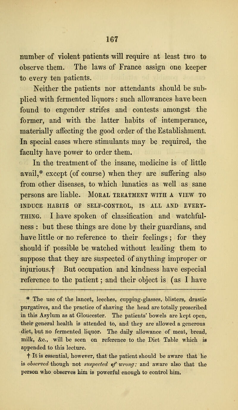 number of violent patients will require at least two to observe them. The laws of France assign one keeper to every ten patients. Neither the patients nor attendants should be sub- plied with fermented liquors: such allowances have been found to engender strifes and contests amongst the former, and with the latter habits of intemperance, materially affecting the good order of the Establishment. In special cases where stimulants may be required, the faculty have power to order them. In the treatment of the insane, medicine is of little avail,* except (of course) when they are suffering also from other diseases, to which lunatics as well as sane persons are liable. Moral treatment with a view to INDUCE HABITS OF SELF-CONTROL, IS ALL AND EVERY- THING. I have spoken of classification and watchful- ness : but these things are done by their guardians, and have little or no reference to their feelings ; for they should if possible be watched without leading them to suppose that they are suspected of anything improper or injurious.f But occupation and kindness have especial reference to the patient; and their object is (as I have * The use of the lancet, leeches, cupping-glasses, blisters, drastic purgatives, and the practice of shaving the head are totally proscribed in this Asylum as at Gloucester. The patients' bowels are kept open, their general health is attended to, and they are allowed a generous diet, but no fermented liquor. The daily allowance of meat, bread, milk, &c., will be seen on reference to the Diet Table which is appended to this lecture. t It is essential, however, that the patient should be aware that he is observed thovigh not sitspected of wrong: and aware also that the person who observes him is powerful enough to control him.