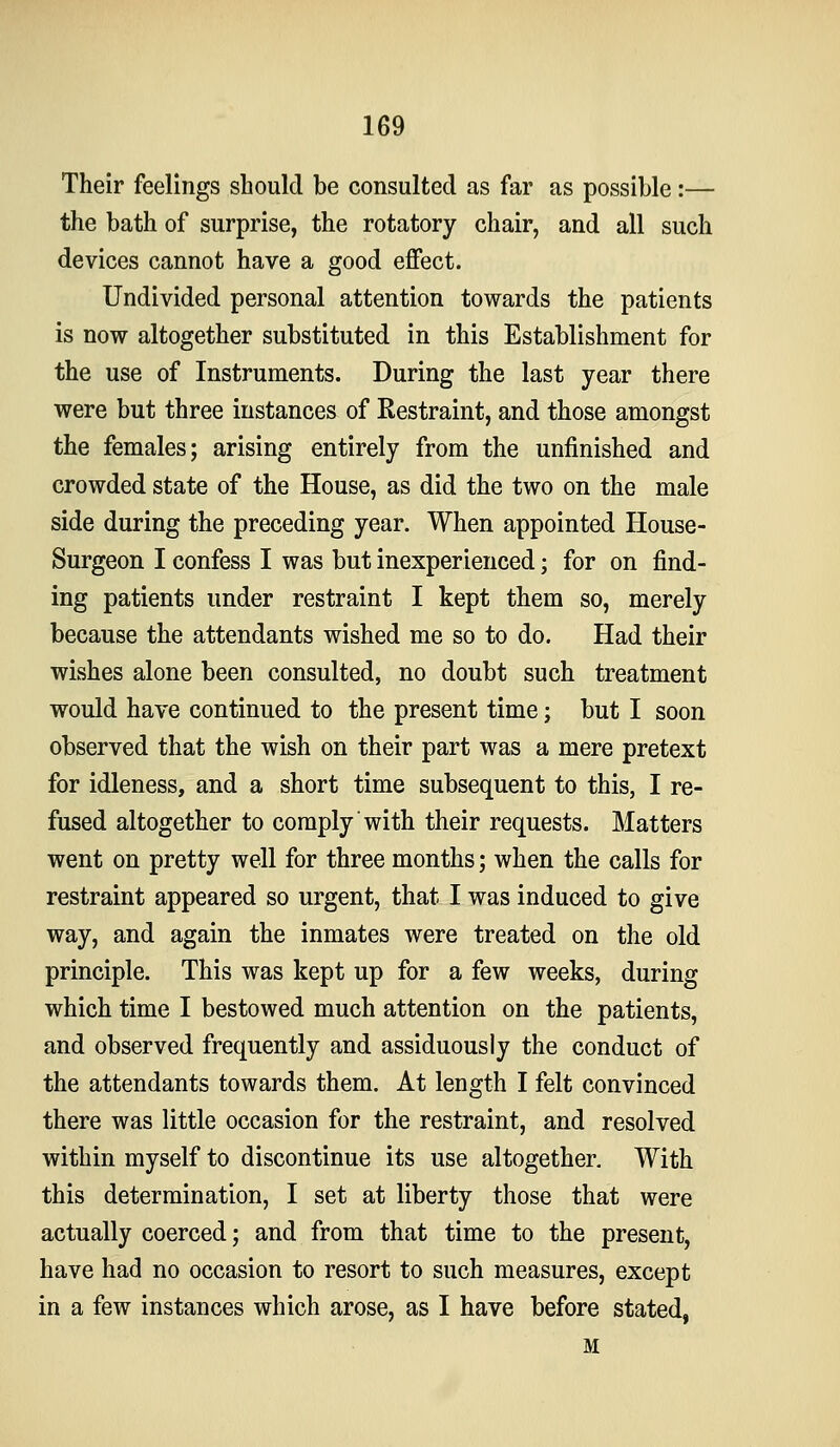 Their feelings should be consulted as far as possible:— the bath of surprise, the rotatory chair, and all such devices cannot have a good effect. Undivided personal attention towards the patients is now altogether substituted in this Establishment for the use of Instruments. During the last year there were but three instances of Restraint, and those amongst the females; arising entirely from the unfinished and crowded state of the House, as did the two on the male side during the preceding year. When appointed House- Surgeon I confess I was but inexperienced; for on find- ing patients under restraint I kept them so, merely because the attendants wished me so to do. Had their wishes alone been consulted, no doubt such treatment would have continued to the present time; but I soon observed that the wish on their part was a mere pretext for idleness, and a short time subsequent to this, I re- fused altogether to comply with their requests. Matters went on pretty well for three months; when the calls for restraint appeared so urgent, that I was induced to give way, and again the inmates were treated on the old principle. This was kept up for a few weeks, during which time I bestowed much attention on the patients, and observed frequently and assiduously the conduct of the attendants towards them. At length I felt convinced there was little occasion for the restraint, and resolved within myself to discontinue its use altogether. With this determination, I set at liberty those that were actually coerced; and from that time to the present, have had no occasion to resort to such measures, except in a few instances which arose, as I have before stated, M
