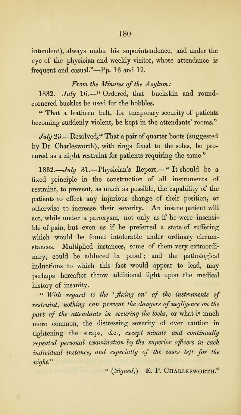 intendent), always under his superintendence, and imder the eye of the physician and weekly visitor, whose attendance is frequent and casual.—Pp. 16 and 17. From the Minutes of the Asylum: 1832. July 16.— Ordered, that buckskin and round- cornered buckles be used for the hobbles. That a leathern belt, for temporary security of patients becoming suddenly violent, be kept in the attendants' rooms. July 23.—Resolved, That a pair of quarter boots (suggested by Dr Charlesworth), with rings fixed to the soles, be pro- cured as a night restraint for patients requiring the same. 1832.—July 31.—Physician's Report.— It should be a fixed principle in the construction of all instruments of restraint, to prevent, as much as possible, the capability of the patients to effect any injurious change of their position, or otherwise to increase their severity. An insane patient will act, while under a paroxysm, not only as if he were insensi- ble of pain, but even as if he preferred a state of suffering which would be found intolerable under ordinary circum- stances. Multiplied instances, some of them very extraordi- nary, could be adduced in proof; and the pathological inductions to which this fact would appear to lead, may perhaps hereafter throw additional light upon the medical history of insanity. With regard to the ^fixing on' of the instruments of restraint, nothing can prevent the dangers of negligence on the part of the attendants in securing the locks, or what is much more common, the distressing severity of over caution in tightening the straps, &c., except minute and continually repeated personal examination by the superior ojfficers in each individual instance, and especially of the cases left for the night. {Signed,) E. P. Charlesworth.