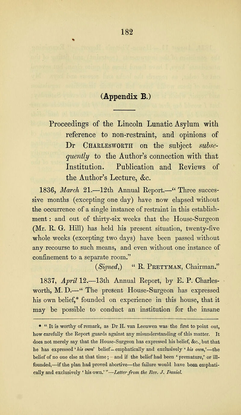 (Appendix B.) Proceedings of the Lincoln Lunatic Asylum with reference to non-restraint, and opinions of Dr Charlesworth on the subject subse- quenily to the Author's connection with that Institution. Publication and Reviews of the Author's Lecture, &c. 1836, March 21.—12th Annual Report.— Three succes- sive months (excepting one day) have now elapsed without the occurrence of a single instance of restraint in this establish- ment : and out of thirty-six weeks that the House-Surgeon (Mr. R. G. Hill) has held his present situation, twenty-five whole weeks (excepting two days) have been passed without any recourse to such means, and even without one instance of confinement to a separate room. (Signed,) R. Pretyman, Chairman. 1837, April 12.—13th Annual Report, by E. P. Charles- worth, M. D.— The present House-Surgeon has expressed his own belief,* founded on experience in this house, that it may be possible to conduct an institution for the insane • It is worthy of remark, as Dr H. van Leeuwen was the first to point out, how carefully the Report guards against any misunderstanding of this matter. It does not merely say that the House-Surgeon has expressed his belief, &c., but that he has expressed ' his own' belief— emphatically and exclusively • his own,'—the belief of no one else at that time; - and if the belief had been ' premature,' or ill- founded,—if the plan had proved abortive—the failure would have been emphati- cally and exclusively ' his own,' —Letter from the Rev. J, Daniel.